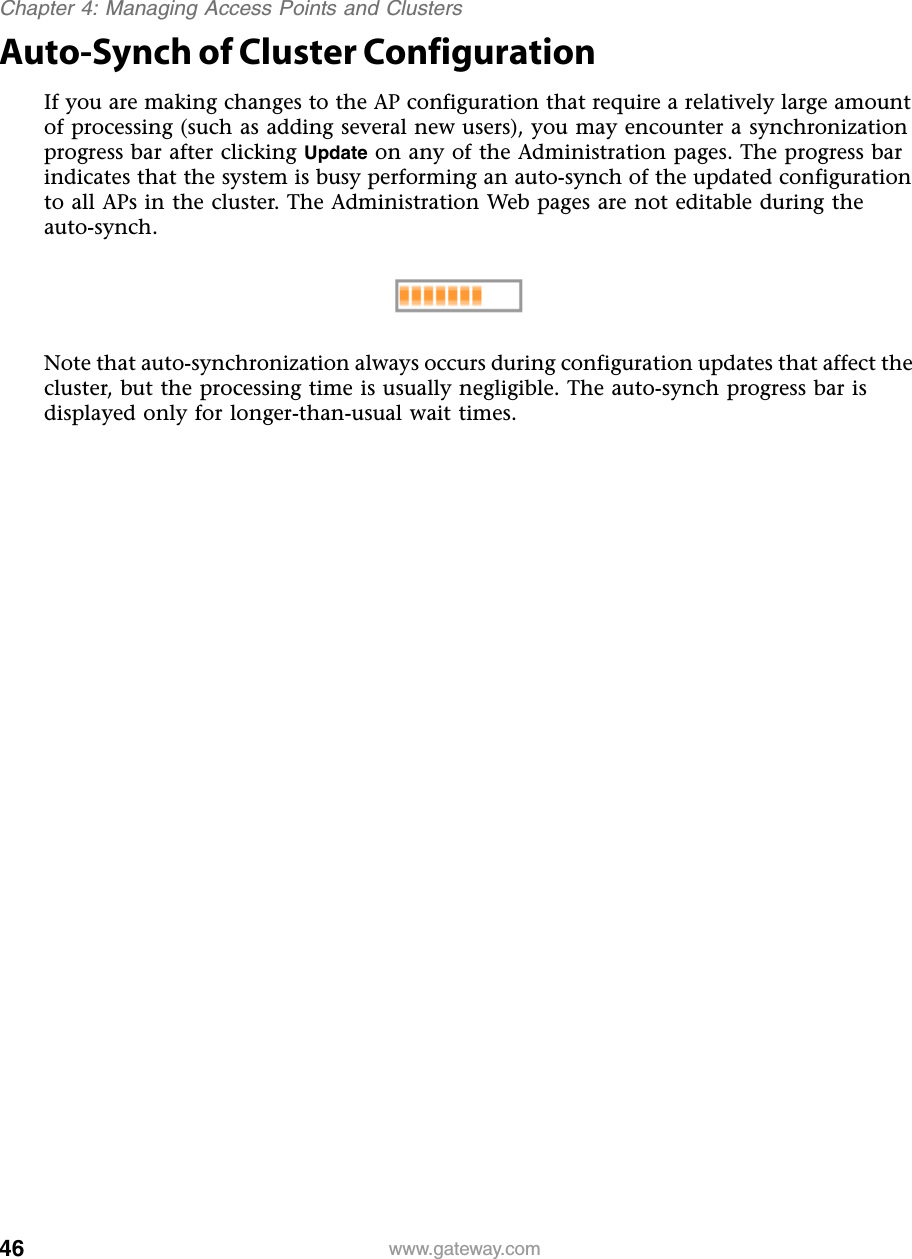 46Chapter 4: Managing Access Points and Clusterswww.gateway.comAuto-Synch of Cluster ConfigurationIf you are making changes to the AP configuration that require a relatively large amount of processing (such as adding several new users), you may encounter a synchronization progress bar after clicking Update on any of the Administration pages. The progress bar indicates that the system is busy performing an auto-synch of the updated configuration to all APs in the cluster. The Administration Web pages are not editable during the auto-synch.Note that auto-synchronization always occurs during configuration updates that affect the cluster, but the processing time is usually negligible. The auto-synch progress bar is displayed only for longer-than-usual wait times.