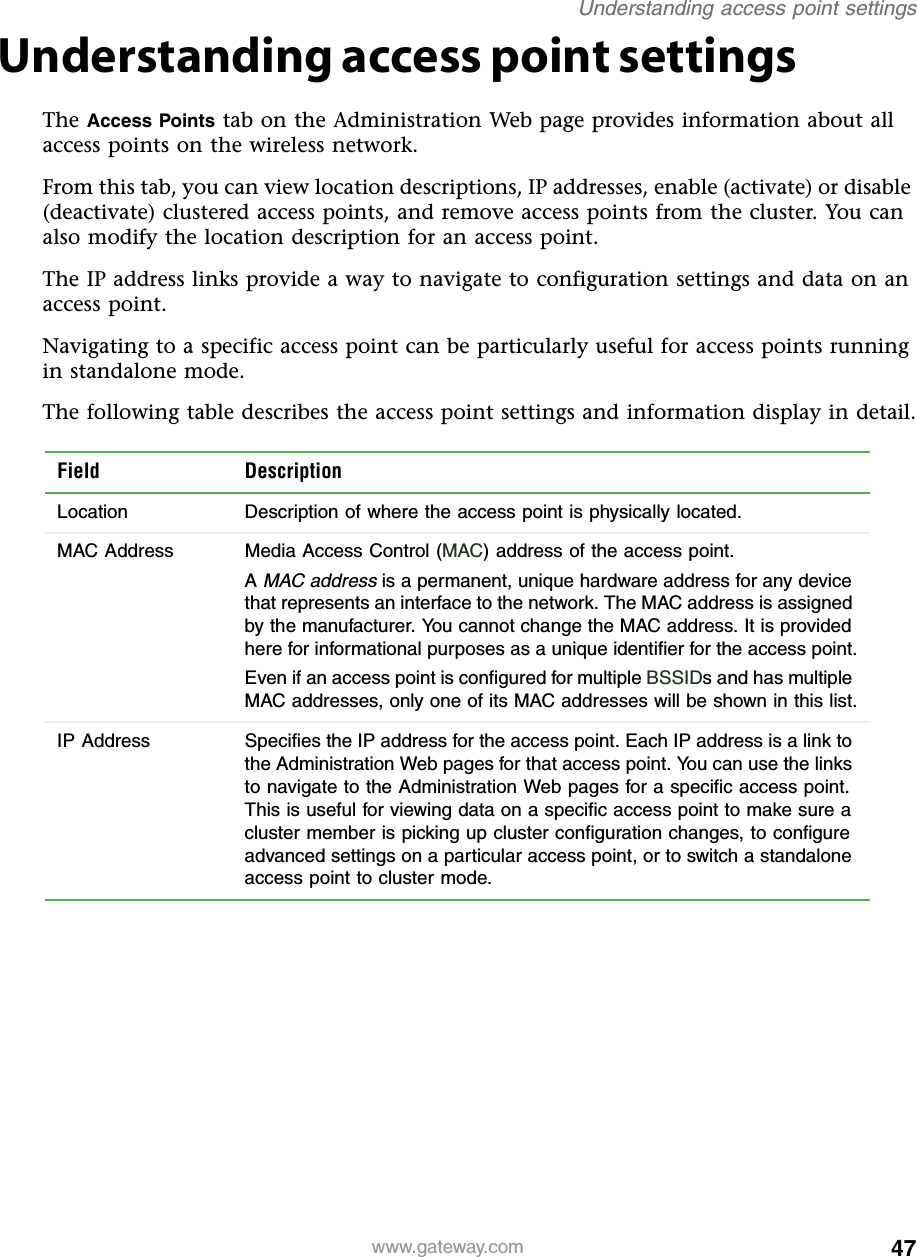 47Understanding access point settingswww.gateway.comUnderstanding access point settingsThe Access Points tab on the Administration Web page provides information about all access points on the wireless network.From this tab, you can view location descriptions, IP addresses, enable (activate) or disable (deactivate) clustered access points, and remove access points from the cluster. You can also modify the location description for an access point.The IP address links provide a way to navigate to configuration settings and data on an access point.Navigating to a specific access point can be particularly useful for access points running in standalone mode.The following table describes the access point settings and information display in detail.Field DescriptionLocation Description of where the access point is physically located.MAC Address Media Access Control (MAC) address of the access point.A MAC address is a permanent, unique hardware address for any device that represents an interface to the network. The MAC address is assigned by the manufacturer. You cannot change the MAC address. It is provided here for informational purposes as a unique identifier for the access point.Even if an access point is configured for multiple BSSIDs and has multiple MAC addresses, only one of its MAC addresses will be shown in this list.IP Address Specifies the IP address for the access point. Each IP address is a link to the Administration Web pages for that access point. You can use the links to navigate to the Administration Web pages for a specific access point. This is useful for viewing data on a specific access point to make sure a cluster member is picking up cluster configuration changes, to configure advanced settings on a particular access point, or to switch a standalone access point to cluster mode.