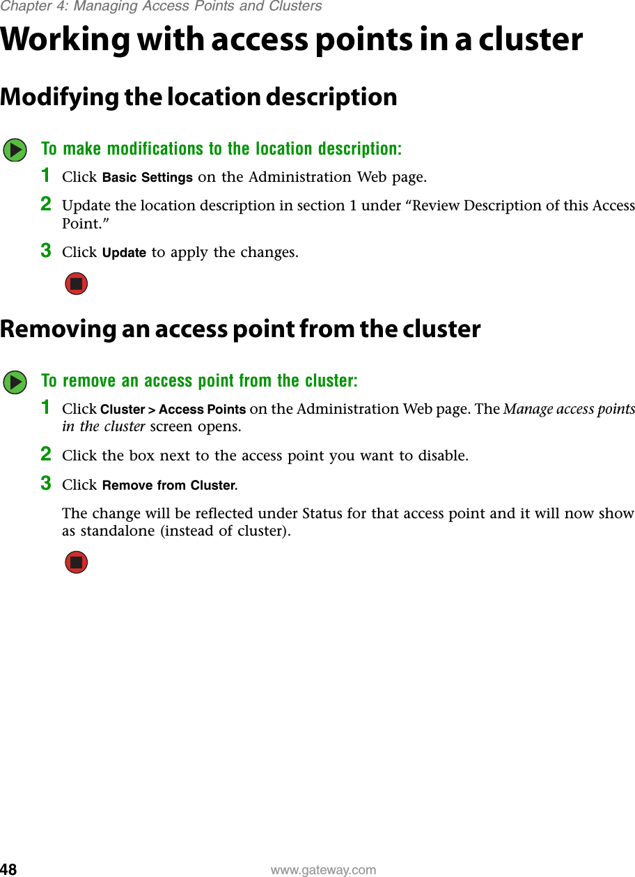 48Chapter 4: Managing Access Points and Clusterswww.gateway.comWorking with access points in a clusterModifying the location descriptionTo make modifications to the location description:1Click Basic Settings on the Administration Web page.2Update the location description in section 1 under “Review Description of this Access Point.”3Click Update to apply the changes.Removing an access point from the clusterTo remove an access point from the cluster:1Click Cluster &gt; Access Points on the Administration Web page. The Manage access points in the cluster screen opens.2Click the box next to the access point you want to disable.3Click Remove from Cluster.The change will be reflected under Status for that access point and it will now show as standalone (instead of cluster).