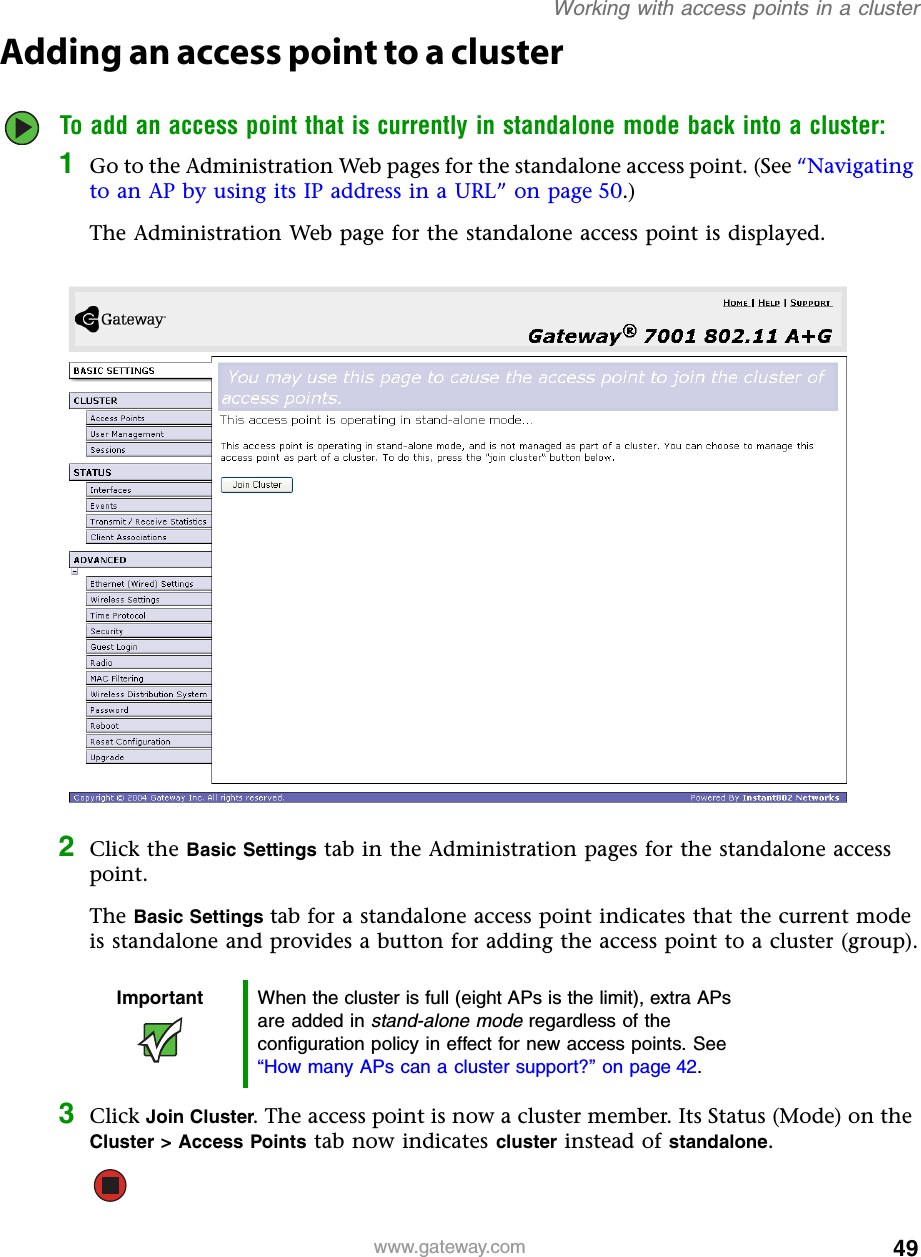 49Working with access points in a clusterwww.gateway.comAdding an access point to a clusterTo add an access point that is currently in standalone mode back into a cluster:1Go to the Administration Web pages for the standalone access point. (See “Navigating to an AP by using its IP address in a URL” on page 50.)The Administration Web page for the standalone access point is displayed.2Click the Basic Settings tab in the Administration pages for the standalone access point.The Basic Settings tab for a standalone access point indicates that the current mode is standalone and provides a button for adding the access point to a cluster (group).3Click Join Cluster. The access point is now a cluster member. Its Status (Mode) on the Cluster &gt; Access Points tab now indicates cluster instead of standalone.Important When the cluster is full (eight APs is the limit), extra APs are added in stand-alone mode regardless of the configuration policy in effect for new access points. See “How many APs can a cluster support?” on page 42.