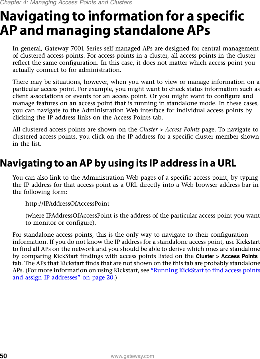 50Chapter 4: Managing Access Points and Clusterswww.gateway.comNavigating to information for a specific AP and managing standalone APsIn general, Gateway 7001 Series self-managed APs are designed for central management of clustered access points. For access points in a cluster, all access points in the cluster reflect the same configuration. In this case, it does not matter which access point you actually connect to for administration.There may be situations, however, when you want to view or manage information on a particular access point. For example, you might want to check status information such as client associations or events for an access point. Or you might want to configure and manage features on an access point that is running in standalone mode. In these cases, you can navigate to the Administration Web interface for individual access points by clicking the IP address links on the Access Points tab.All clustered access points are shown on the Cluster &gt; Access Points page. To navigate to clustered access points, you click on the IP address for a specific cluster member shown in the list.Navigating to an AP by using its IP address in a URLYou can also link to the Administration Web pages of a specific access point, by typing the IP address for that access point as a URL directly into a Web browser address bar in the following form:http://IPAddressOfAccessPoint (where IPAddressOfAccessPoint is the address of the particular access point you want to monitor or configure).For standalone access points, this is the only way to navigate to their configuration information. If you do not know the IP address for a standalone access point, use Kickstart to find all APs on the network and you should be able to derive which ones are standalone by comparing KickStart findings with access points listed on the Cluster &gt; Access Points tab. The APs that Kickstart finds that are not shown on the this tab are probably standalone APs. (For more information on using Kickstart, see “Running KickStart to find access points and assign IP addresses” on page 20.)