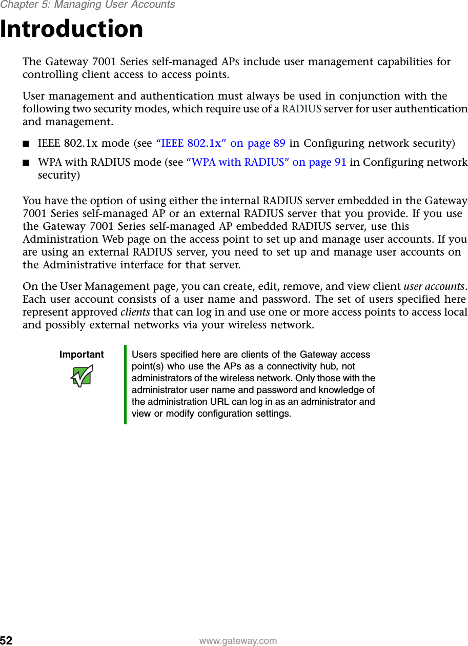 52Chapter 5: Managing User Accountswww.gateway.comIntroductionThe Gateway 7001 Series self-managed APs include user management capabilities for controlling client access to access points.User management and authentication must always be used in conjunction with the following two security modes, which require use of a RADIUS server for user authentication and management.■IEEE 802.1x mode (see “IEEE 802.1x” on page 89 in Configuring network security)■WPA with RADIUS mode (see “WPA with RADIUS” on page 91 in Configuring network security)You have the option of using either the internal RADIUS server embedded in the Gateway 7001 Series self-managed AP or an external RADIUS server that you provide. If you use the Gateway 7001 Series self-managed AP embedded RADIUS server, use this Administration Web page on the access point to set up and manage user accounts. If you are using an external RADIUS server, you need to set up and manage user accounts on the Administrative interface for that server.On the User Management page, you can create, edit, remove, and view client user accounts. Each user account consists of a user name and password. The set of users specified here represent approved clients that can log in and use one or more access points to access local and possibly external networks via your wireless network.Important Users specified here are clients of the Gateway access point(s) who use the APs as a connectivity hub, not administrators of the wireless network. Only those with the administrator user name and password and knowledge of the administration URL can log in as an administrator and view or modify configuration settings.