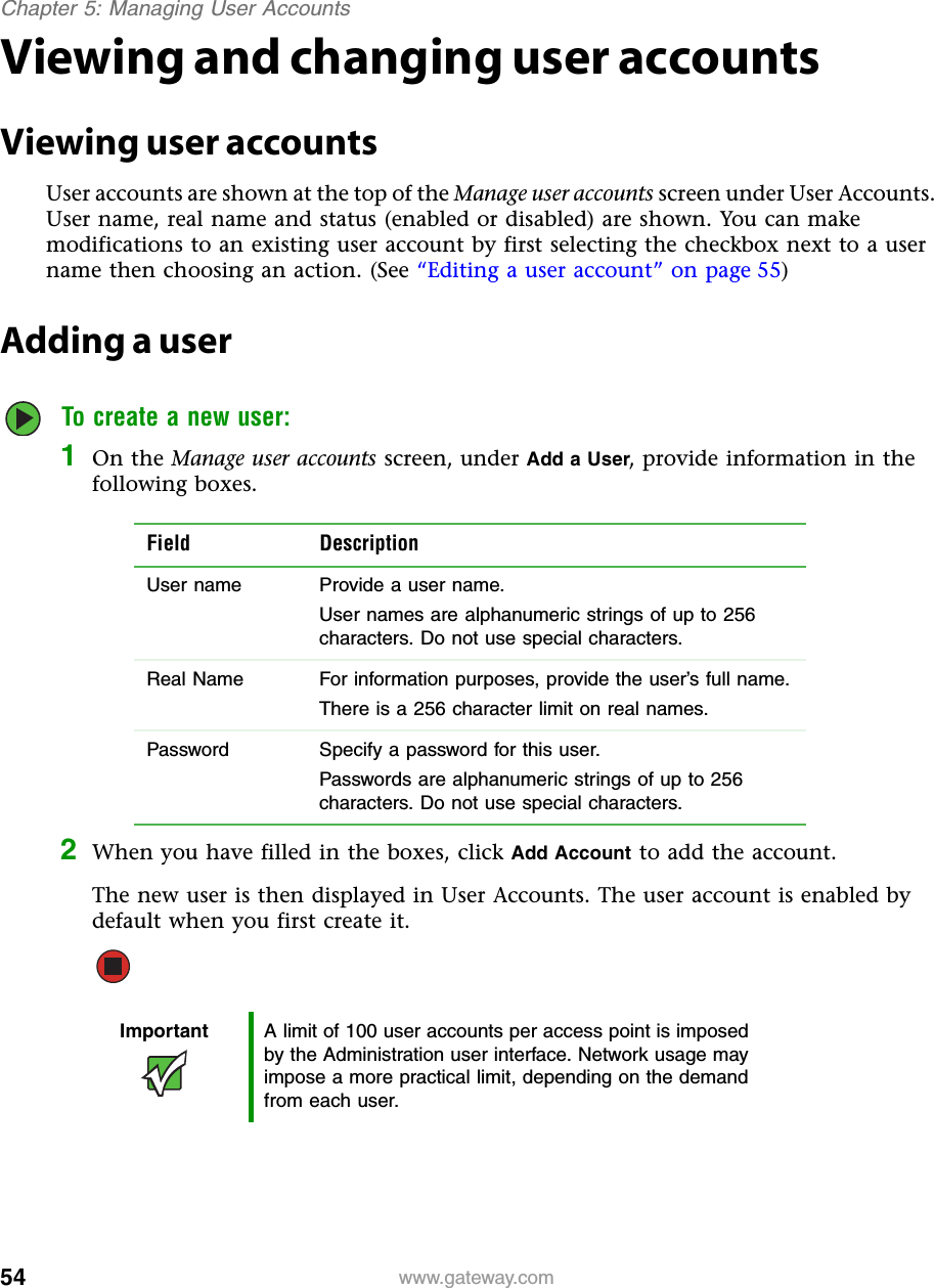 54Chapter 5: Managing User Accountswww.gateway.comViewing and changing user accountsViewing user accountsUser accounts are shown at the top of the Manage user accounts screen under User Accounts. User name, real name and status (enabled or disabled) are shown. You can make modifications to an existing user account by first selecting the checkbox next to a user name then choosing an action. (See “Editing a user account” on page 55)Adding a userTo create a new user:1On the Manage user accounts screen, under Add a User, provide information in the following boxes.2When you have filled in the boxes, click Add Account to add the account.The new user is then displayed in User Accounts. The user account is enabled by default when you first create it.Field DescriptionUser name  Provide a user name.User names are alphanumeric strings of up to 256 characters. Do not use special characters.Real Name  For information purposes, provide the user’s full name.There is a 256 character limit on real names.Password  Specify a password for this user.Passwords are alphanumeric strings of up to 256 characters. Do not use special characters.Important A limit of 100 user accounts per access point is imposed by the Administration user interface. Network usage may impose a more practical limit, depending on the demand from each user.