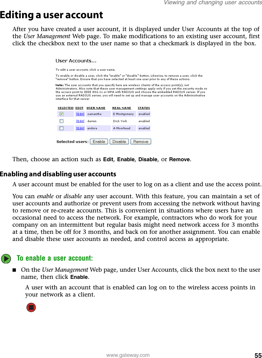 55Viewing and changing user accountswww.gateway.comEditing a user accountAfter you have created a user account, it is displayed under User Accounts at the top of the User Management Web page. To make modifications to an existing user account, first click the checkbox next to the user name so that a checkmark is displayed in the box.Then, choose an action such as Edit, Enable, Disable, or Remove.Enabling and disabling user accountsA user account must be enabled for the user to log on as a client and use the access point.You ca n enable or disable any user account. With this feature, you can maintain a set of user accounts and authorize or prevent users from accessing the network without having to remove or re-create accounts. This is convenient in situations where users have an occasional need to access the network. For example, contractors who do work for your company on an intermittent but regular basis might need network access for 3 months at a time, then be off for 3 months, and back on for another assignment. You can enable and disable these user accounts as needed, and control access as appropriate.To enable a user account:■On the User Management Web page, under User Accounts, click the box next to the user name, then click Enable.A user with an account that is enabled can log on to the wireless access points in your network as a client.