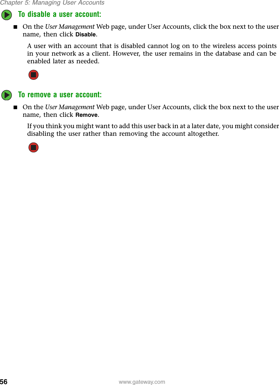 56Chapter 5: Managing User Accountswww.gateway.comTo disable a user account:■On the User Management Web page, under User Accounts, click the box next to the user name, then click Disable.A user with an account that is disabled cannot log on to the wireless access points in your network as a client. However, the user remains in the database and can be enabled later as needed.To remove a user account:■On the User Management Web page, under User Accounts, click the box next to the user name, then click Remove.If you think you might want to add this user back in at a later date, you might consider disabling the user rather than removing the account altogether.