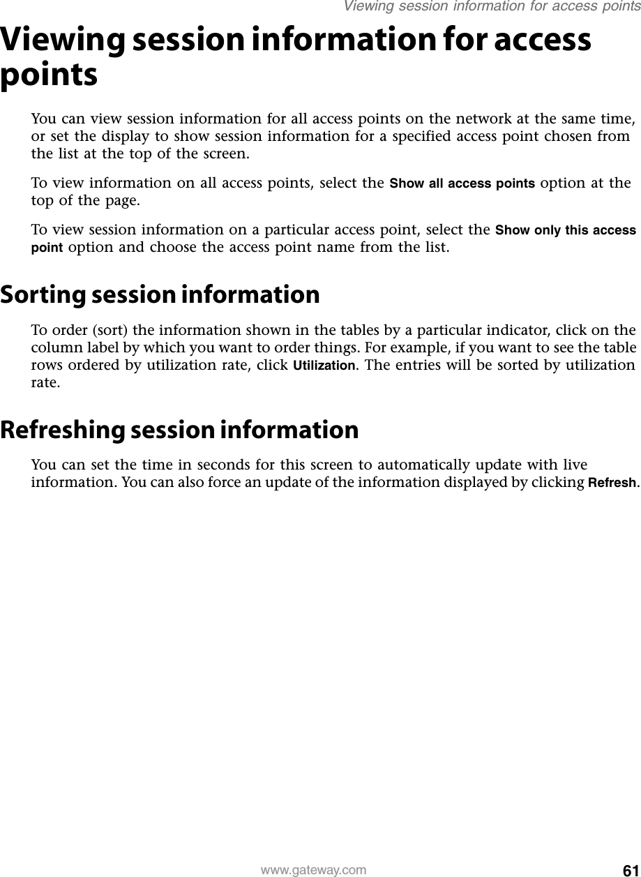 61Viewing session information for access pointswww.gateway.comViewing session information for access pointsYou can view session information for all access points on the network at the same time, or set the display to show session information for a specified access point chosen from the list at the top of the screen.To view information on all access points, select the Show all access points option at the top of the page.To view session information on a particular access point, select the Show only this access point option and choose the access point name from the list.Sorting session informationTo order (sort) the information shown in the tables by a particular indicator, click on the column label by which you want to order things. For example, if you want to see the table rows ordered by utilization rate, click Utilization. The entries will be sorted by utilization rate.Refreshing session informationYou can set the time in seconds for this screen to automatically update with live information. You can also force an update of the information displayed by clicking Refresh.