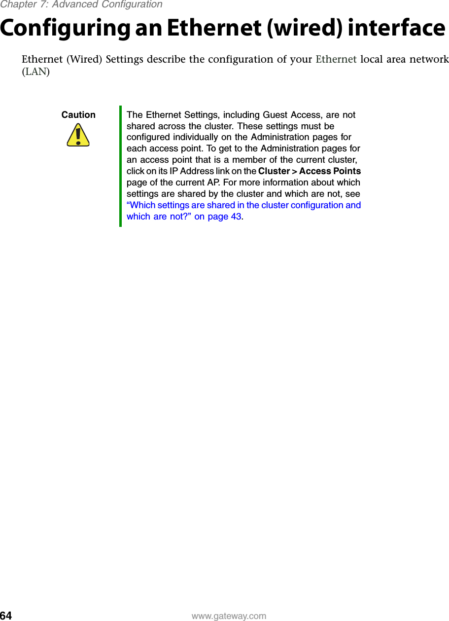 64Chapter 7: Advanced Configurationwww.gateway.comConfiguring an Ethernet (wired) interfaceEthernet (Wired) Settings describe the configuration of your Ethernet local area network (LAN)Caution The Ethernet Settings, including Guest Access, are not shared across the cluster. These settings must be configured individually on the Administration pages for each access point. To get to the Administration pages for an access point that is a member of the current cluster, click on its IP Address link on the Cluster &gt; Access Points page of the current AP. For more information about which settings are shared by the cluster and which are not, see “Which settings are shared in the cluster configuration and which are not?” on page 43.