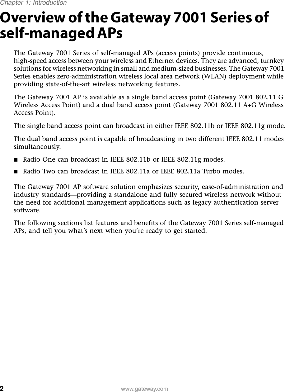 2Chapter 1: Introductionwww.gateway.comOverview of the Gateway 7001 Series of self-managed APsThe Gateway 7001 Series of self-managed APs (access points) provide continuous, high-speed access between your wireless and Ethernet devices. They are advanced, turnkey solutions for wireless networking in small and medium-sized businesses. The Gateway 7001 Series enables zero-administration wireless local area network (WLAN) deployment while providing state-of-the-art wireless networking features.The Gateway 7001 AP is available as a single band access point (Gateway 7001 802.11 G Wireless Access Point) and a dual band access point (Gateway 7001 802.11 A+G Wireless Access Point).The single band access point can broadcast in either IEEE 802.11b or IEEE 802.11g mode.The dual band access point is capable of broadcasting in two different IEEE 802.11 modes simultaneously.■Radio One can broadcast in IEEE 802.11b or IEEE 802.11g modes.■Radio Two can broadcast in IEEE 802.11a or IEEE 802.11a Turbo modes.The Gateway 7001 AP software solution emphasizes security, ease-of-administration and industry standards—providing a standalone and fully secured wireless network without the need for additional management applications such as legacy authentication server software.The following sections list features and benefits of the Gateway 7001 Series self-managed APs, and tell you what’s next when you’re ready to get started.