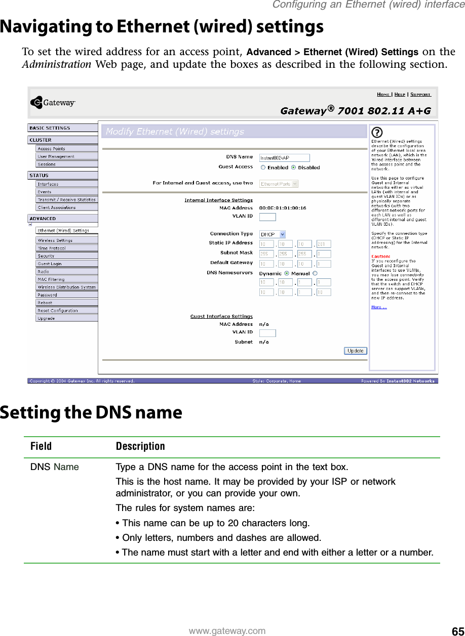 65Configuring an Ethernet (wired) interfacewww.gateway.comNavigating to Ethernet (wired) settingsTo set the wired address for an access point, Advanced &gt; Ethernet (Wired) Settings on the Administration Web page, and update the boxes as described in the following section.Setting the DNS nameField DescriptionDNS Name Type a DNS name for the access point in the text box.This is the host name. It may be provided by your ISP or network administrator, or you can provide your own.The rules for system names are:• This name can be up to 20 characters long.• Only letters, numbers and dashes are allowed.• The name must start with a letter and end with either a letter or a number.