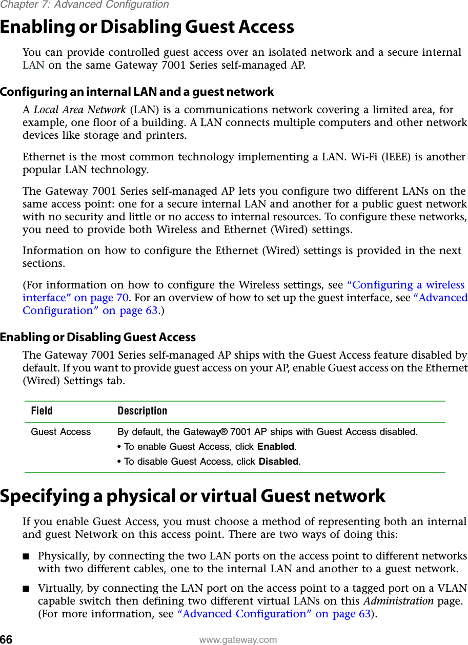 66Chapter 7: Advanced Configurationwww.gateway.comEnabling or Disabling Guest AccessYou can provide controlled guest access over an isolated network and a secure internal LAN on the same Gateway 7001 Series self-managed AP.Configuring an internal LAN and a guest networkA Local Area Network (LAN) is a communications network covering a limited area, for example, one floor of a building. A LAN connects multiple computers and other network devices like storage and printers.Ethernet is the most common technology implementing a LAN. Wi-Fi (IEEE) is another popular LAN technology.The Gateway 7001 Series self-managed AP lets you configure two different LANs on the same access point: one for a secure internal LAN and another for a public guest network with no security and little or no access to internal resources. To configure these networks, you need to provide both Wireless and Ethernet (Wired) settings.Information on how to configure the Ethernet (Wired) settings is provided in the next sections.(For information on how to configure the Wireless settings, see “Configuring a wireless interface” on page 70. For an overview of how to set up the guest interface, see “Advanced Configuration” on page 63.)Enabling or Disabling Guest AccessThe Gateway 7001 Series self-managed AP ships with the Guest Access feature disabled by default. If you want to provide guest access on your AP, enable Guest access on the Ethernet (Wired) Settings tab.Specifying a physical or virtual Guest networkIf you enable Guest Access, you must choose a method of representing both an internal and guest Network on this access point. There are two ways of doing this: ■Physically, by connecting the two LAN ports on the access point to different networks with two different cables, one to the internal LAN and another to a guest network.■Virtually, by connecting the LAN port on the access point to a tagged port on a VLAN capable switch then defining two different virtual LANs on this Administration page. (For more information, see “Advanced Configuration” on page 63).Field DescriptionGuest Access By default, the Gateway® 7001 AP ships with Guest Access disabled.• To enable Guest Access, click Enabled.• To disable Guest Access, click Disabled.