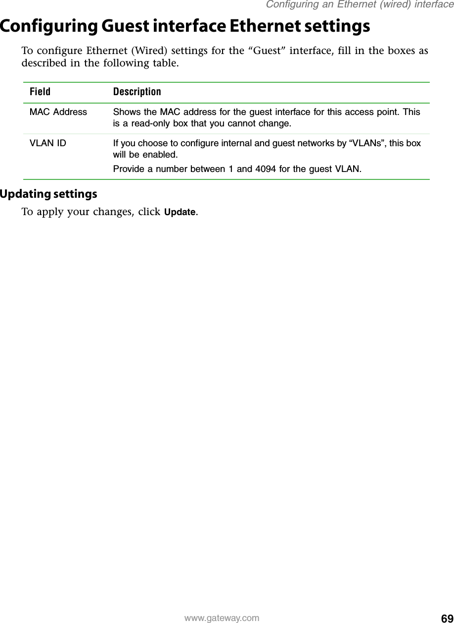 69Configuring an Ethernet (wired) interfacewww.gateway.comConfiguring Guest interface Ethernet settingsTo configure Ethernet (Wired) settings for the “Guest” interface, fill in the boxes as described in the following table.Updating settingsTo apply your changes, click Update.Field DescriptionMAC Address Shows the MAC address for the guest interface for this access point. This is a read-only box that you cannot change.VLAN ID If you choose to configure internal and guest networks by “VLANs”, this box will be enabled.Provide a number between 1 and 4094 for the guest VLAN.