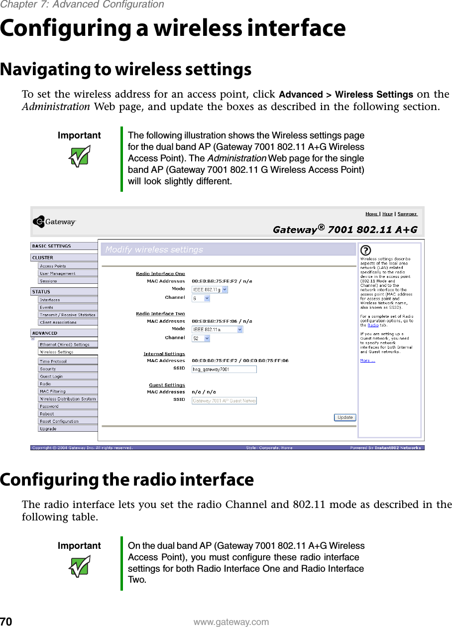 70Chapter 7: Advanced Configurationwww.gateway.comConfiguring a wireless interfaceNavigating to wireless settingsTo set the wireless address for an access point, click Advanced &gt; Wireless Settings on the Administration Web page, and update the boxes as described in the following section.Configuring the radio interfaceThe radio interface lets you set the radio Channel and 802.11 mode as described in the following table.Important The following illustration shows the Wireless settings page for the dual band AP (Gateway 7001 802.11 A+G Wireless Access Point). The Administration Web page for the single band AP (Gateway 7001 802.11 G Wireless Access Point) will look slightly different.Important On the dual band AP (Gateway 7001 802.11 A+G Wireless Access Point), you must configure these radio interface settings for both Radio Interface One and Radio Interface Two.