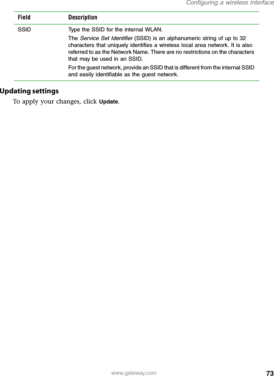 73Configuring a wireless interfacewww.gateway.comUpdating settingsTo apply your changes, click Update.SSID Type the SSID for the internal WLAN.The Service Set Identifier (SSID) is an alphanumeric string of up to 32 characters that uniquely identifies a wireless local area network. It is also referred to as the Network Name. There are no restrictions on the characters that may be used in an SSID.For the guest network, provide an SSID that is different from the internal SSID and easily identifiable as the guest network.Field Description
