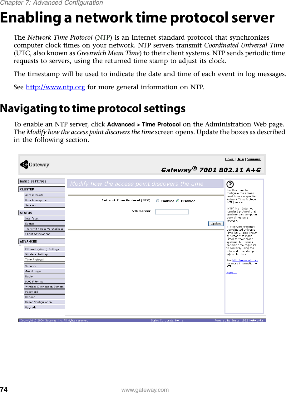 74Chapter 7: Advanced Configurationwww.gateway.comEnabling a network time protocol serverThe Network Time Protocol (NTP) is an Internet standard protocol that synchronizes computer clock times on your network. NTP servers transmit Coordinated Universal Time (UTC, also known as Greenwich Mean Time) to their client systems. NTP sends periodic time requests to servers, using the returned time stamp to adjust its clock.The timestamp will be used to indicate the date and time of each event in log messages.See http://www.ntp.org for more general information on NTP.Navigating to time protocol settingsTo enable an NTP server, click Advanced &gt; Time Protocol on the Administration Web page. The Modify how the access point discovers the time screen opens. Update the boxes as described in the following section.