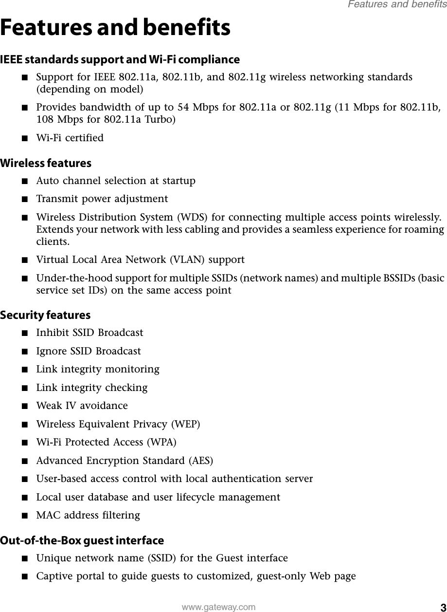 3Features and benefitswww.gateway.comFeatures and benefitsIEEE standards support and Wi-Fi compliance■Support for IEEE 802.11a, 802.11b, and 802.11g wireless networking standards (depending on model)■Provides bandwidth of up to 54 Mbps for 802.11a or 802.11g (11 Mbps for 802.11b, 108 Mbps for 802.11a Turbo)■Wi-Fi certifiedWireless features■Auto channel selection at startup■Transmit power adjustment■Wireless Distribution System (WDS) for connecting multiple access points wirelessly. Extends your network with less cabling and provides a seamless experience for roaming clients.■Virtual Local Area Network (VLAN) support■Under-the-hood support for multiple SSIDs (network names) and multiple BSSIDs (basic service set IDs) on the same access pointSecurity features■Inhibit SSID Broadcast■Ignore SSID Broadcast■Link integrity monitoring■Link integrity checking■Weak IV avoidance■Wireless Equivalent Privacy (WEP)■Wi-Fi Protected Access (WPA)■Advanced Encryption Standard (AES)■User-based access control with local authentication server■Local user database and user lifecycle management■MAC address filteringOut-of-the-Box guest interface■Unique network name (SSID) for the Guest interface■Captive portal to guide guests to customized, guest-only Web page