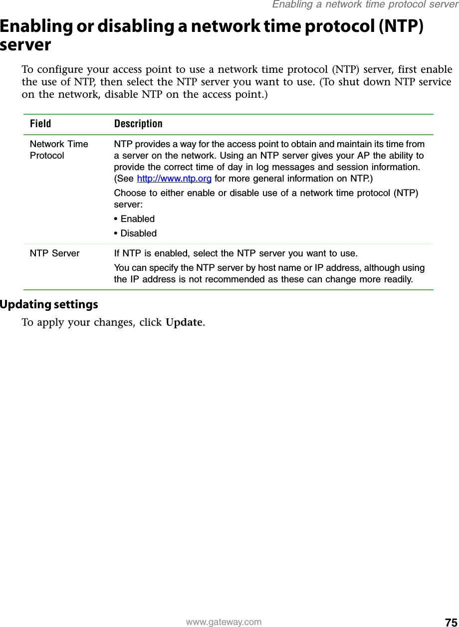 75Enabling a network time protocol serverwww.gateway.comEnabling or disabling a network time protocol (NTP) serverTo configure your access point to use a network time protocol (NTP) server, first enable the use of NTP, then select the NTP server you want to use. (To shut down NTP service on the network, disable NTP on the access point.)Updating settingsTo apply your changes, click Update.Field DescriptionNetwork Time ProtocolNTP provides a way for the access point to obtain and maintain its time from a server on the network. Using an NTP server gives your AP the ability to provide the correct time of day in log messages and session information. (See http://www.ntp.org for more general information on NTP.)Choose to either enable or disable use of a network time protocol (NTP) server:• Enabled• DisabledNTP Server If NTP is enabled, select the NTP server you want to use.You can specify the NTP server by host name or IP address, although using the IP address is not recommended as these can change more readily.