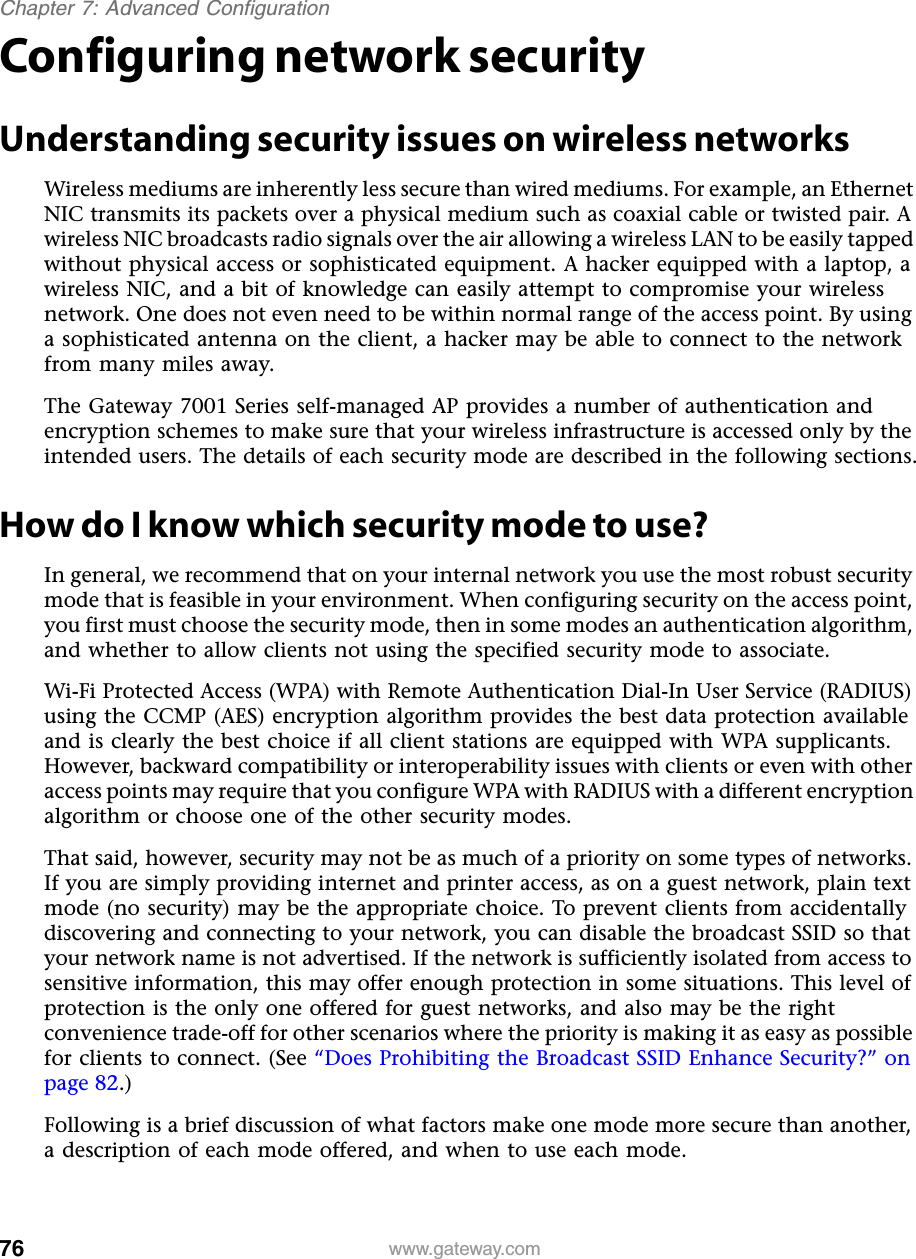 76Chapter 7: Advanced Configurationwww.gateway.comConfiguring network securityUnderstanding security issues on wireless networksWireless mediums are inherently less secure than wired mediums. For example, an Ethernet NIC transmits its packets over a physical medium such as coaxial cable or twisted pair. A wireless NIC broadcasts radio signals over the air allowing a wireless LAN to be easily tapped without physical access or sophisticated equipment. A hacker equipped with a laptop, a wireless NIC, and a bit of knowledge can easily attempt to compromise your wireless network. One does not even need to be within normal range of the access point. By using a sophisticated antenna on the client, a hacker may be able to connect to the network from many miles away.The Gateway 7001 Series self-managed AP provides a number of authentication and encryption schemes to make sure that your wireless infrastructure is accessed only by the intended users. The details of each security mode are described in the following sections.How do I know which security mode to use?In general, we recommend that on your internal network you use the most robust security mode that is feasible in your environment. When configuring security on the access point, you first must choose the security mode, then in some modes an authentication algorithm, and whether to allow clients not using the specified security mode to associate.Wi-Fi Protected Access (WPA) with Remote Authentication Dial-In User Service (RADIUS) using the CCMP (AES) encryption algorithm provides the best data protection available and is clearly the best choice if all client stations are equipped with WPA supplicants. However, backward compatibility or interoperability issues with clients or even with other access points may require that you configure WPA with RADIUS with a different encryption algorithm or choose one of the other security modes.That said, however, security may not be as much of a priority on some types of networks. If you are simply providing internet and printer access, as on a guest network, plain text mode (no security) may be the appropriate choice. To prevent clients from accidentally discovering and connecting to your network, you can disable the broadcast SSID so that your network name is not advertised. If the network is sufficiently isolated from access to sensitive information, this may offer enough protection in some situations. This level of protection is the only one offered for guest networks, and also may be the right convenience trade-off for other scenarios where the priority is making it as easy as possible for clients to connect. (See “Does Prohibiting the Broadcast SSID Enhance Security?” on page 82.)Following is a brief discussion of what factors make one mode more secure than another, a description of each mode offered, and when to use each mode.