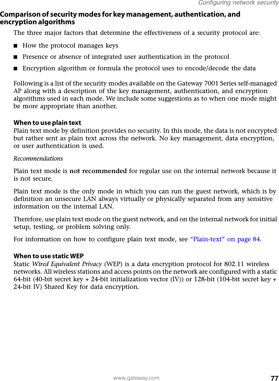 77Configuring network securitywww.gateway.comComparison of security modes for key management, authentication, and encryption algorithmsThe three major factors that determine the effectiveness of a security protocol are:■How the protocol manages keys■Presence or absence of integrated user authentication in the protocol■Encryption algorithm or formula the protocol uses to encode/decode the dataFollowing is a list of the security modes available on the Gateway 7001 Series self-managed AP along with a description of the key management, authentication, and encryption algorithms used in each mode. We include some suggestions as to when one mode might be more appropriate than another.When to use plain textPlain text mode by definition provides no security. In this mode, the data is not encrypted but rather sent as plain text across the network. No key management, data encryption, or user authentication is used.RecommendationsPlain text mode is not recommended for regular use on the internal network because it is not secure.Plain text mode is the only mode in which you can run the guest network, which is by definition an unsecure LAN always virtually or physically separated from any sensitive information on the internal LAN.Therefore, use plain text mode on the guest network, and on the internal network for initial setup, testing, or problem solving only.For information on how to configure plain text mode, see “Plain-text” on page 84.When to use static WEPStatic Wired Equivalent Privacy (WEP) is a data encryption protocol for 802.11 wireless networks. All wireless stations and access points on the network are configured with a static 64-bit (40-bit secret key + 24-bit initialization vector (IV)) or 128-bit (104-bit secret key + 24-bit IV) Shared Key for data encryption.