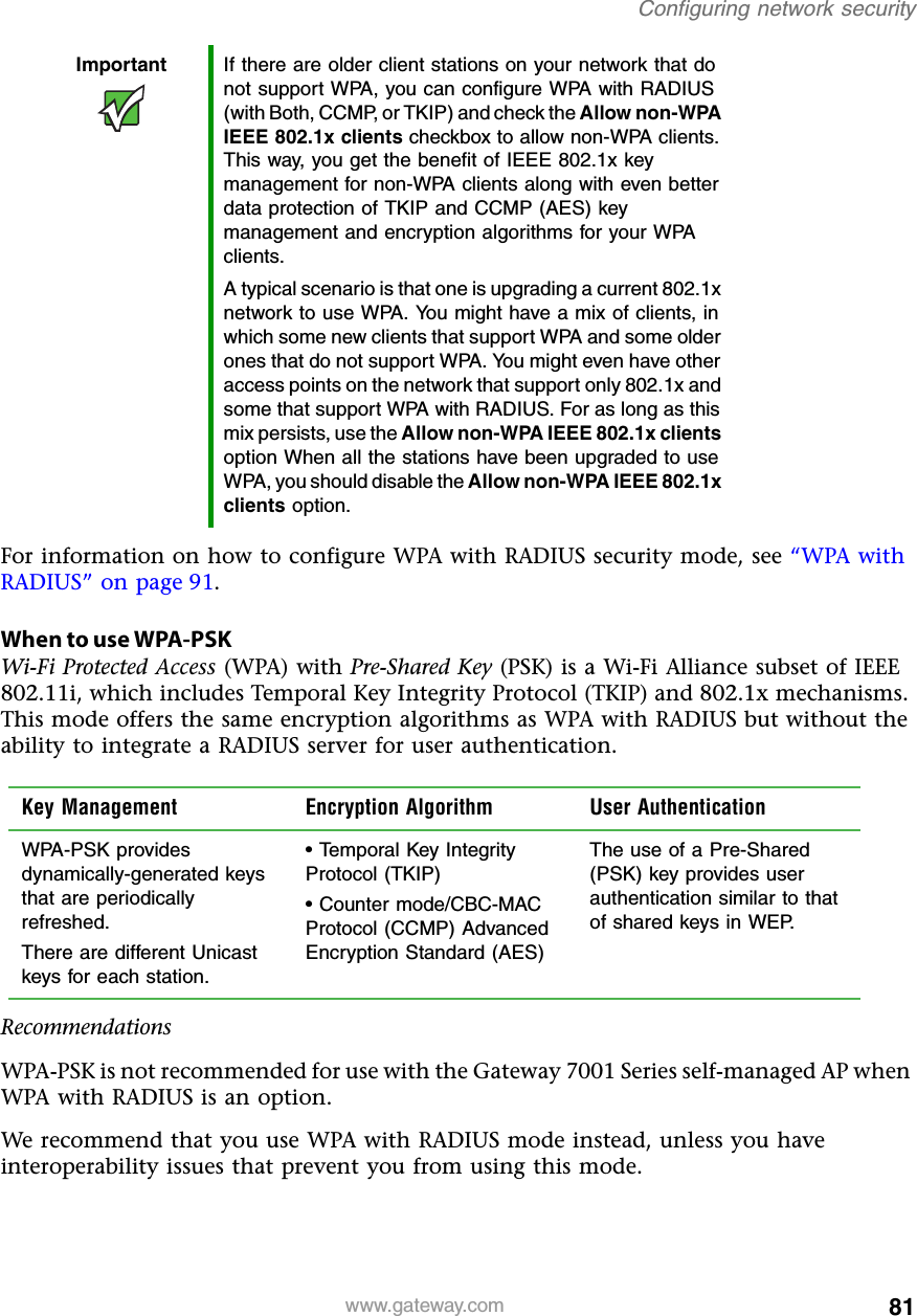 81Configuring network securitywww.gateway.comFor information on how to configure WPA with RADIUS security mode, see “WPA with RADIUS” on page 91.When to use WPA-PSKWi-Fi Protected Access (WPA) with Pre-Shared Key (PSK) is a Wi-Fi Alliance subset of IEEE 802.11i, which includes Temporal Key Integrity Protocol (TKIP) and 802.1x mechanisms. This mode offers the same encryption algorithms as WPA with RADIUS but without the ability to integrate a RADIUS server for user authentication.RecommendationsWPA-PSK is not recommended for use with the Gateway 7001 Series self-managed AP when WPA with RADIUS is an option.We recommend that you use WPA with RADIUS mode instead, unless you have interoperability issues that prevent you from using this mode.Important If there are older client stations on your network that do not support WPA, you can configure WPA with RADIUS (with Both, CCMP, or TKIP) and check the Allow non-WPA IEEE 802.1x clients checkbox to allow non-WPA clients. This way, you get the benefit of IEEE 802.1x key management for non-WPA clients along with even better data protection of TKIP and CCMP (AES) key management and encryption algorithms for your WPA clients.A typical scenario is that one is upgrading a current 802.1x network to use WPA. You might have a mix of clients, in which some new clients that support WPA and some older ones that do not support WPA. You might even have other access points on the network that support only 802.1x and some that support WPA with RADIUS. For as long as this mix persists, use the Allow non-WPA IEEE 802.1x clients option When all the stations have been upgraded to use WPA, you should disable the Allow non-WPA IEEE 802.1x clients option.Key Management Encryption Algorithm User AuthenticationWPA-PSK provides dynamically-generated keys that are periodically refreshed.There are different Unicast keys for each station.• Temporal Key Integrity Protocol (TKIP)• Counter mode/CBC-MAC Protocol (CCMP) Advanced Encryption Standard (AES)The use of a Pre-Shared (PSK) key provides user authentication similar to that of shared keys in WEP.