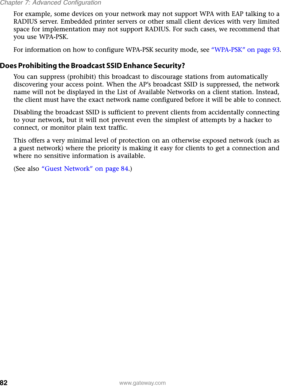 82Chapter 7: Advanced Configurationwww.gateway.comFor example, some devices on your network may not support WPA with EAP talking to a RADIUS server. Embedded printer servers or other small client devices with very limited space for implementation may not support RADIUS. For such cases, we recommend that you use WPA-PSK.For information on how to configure WPA-PSK security mode, see “WPA-PSK” on page 93.Does Prohibiting the Broadcast SSID Enhance Security?You can suppress (prohibit) this broadcast to discourage stations from automatically discovering your access point. When the AP’s broadcast SSID is suppressed, the network name will not be displayed in the List of Available Networks on a client station. Instead, the client must have the exact network name configured before it will be able to connect.Disabling the broadcast SSID is sufficient to prevent clients from accidentally connecting to your network, but it will not prevent even the simplest of attempts by a hacker to connect, or monitor plain text traffic.This offers a very minimal level of protection on an otherwise exposed network (such as a guest network) where the priority is making it easy for clients to get a connection and where no sensitive information is available.(See also “Guest Network” on page 84.)