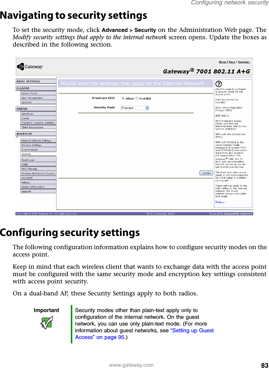 83Configuring network securitywww.gateway.comNavigating to security settingsTo set the security mode, click Advanced &gt; Security on the Administration Web page. The Modify security settings that apply to the internal network screen opens. Update the boxes as described in the following section.Configuring security settingsThe following configuration information explains how to configure security modes on the access point.Keep in mind that each wireless client that wants to exchange data with the access point must be configured with the same security mode and encryption key settings consistent with access point security.On a dual-band AP, these Security Settings apply to both radios.Important Security modes other than plain-text apply only to configuration of the internal network. On the guest network, you can use only plain-text mode. (For more information about guest networks, see “Setting up Guest Access” on page 95.)