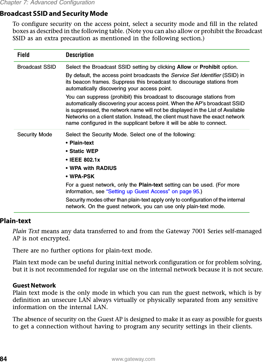 84Chapter 7: Advanced Configurationwww.gateway.comBroadcast SSID and Security ModeTo configure security on the access point, select a security mode and fill in the related boxes as described in the following table. (Note you can also allow or prohibit the Broadcast SSID as an extra precaution as mentioned in the following section.)Plain-textPlain Text means any data transferred to and from the Gateway 7001 Series self-managed AP is not encrypted.There are no further options for plain-text mode.Plain text mode can be useful during initial network configuration or for problem solving, but it is not recommended for regular use on the internal network because it is not secure.Guest NetworkPlain text mode is the only mode in which you can run the guest network, which is by definition an unsecure LAN always virtually or physically separated from any sensitive information on the internal LAN.The absence of security on the Guest AP is designed to make it as easy as possible for guests to get a connection without having to program any security settings in their clients.Field DescriptionBroadcast SSID  Select the Broadcast SSID setting by clicking Allow or Prohibit option.By default, the access point broadcasts the Service Set Identifier (SSID) in its beacon frames. Suppress this broadcast to discourage stations from automatically discovering your access point.You can suppress (prohibit) this broadcast to discourage stations from automatically discovering your access point. When the AP’s broadcast SSID is suppressed, the network name will not be displayed in the List of Available Networks on a client station. Instead, the client must have the exact network name configured in the supplicant before it will be able to connect.Security Mode  Select the Security Mode. Select one of the following:• Plain-text• Static WEP• IEEE 802.1x• WPA with RADIUS• WPA-PSKFor a guest network, only the Plain-text setting can be used. (For more information, see “Setting up Guest Access” on page 95.)Security modes other than plain-text apply only to configuration of the internal network. On the guest network, you can use only plain-text mode.