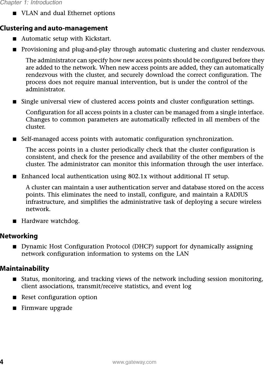 4Chapter 1: Introductionwww.gateway.com■VLAN and dual Ethernet optionsClustering and auto-management■Automatic setup with Kickstart.■Provisioning and plug-and-play through automatic clustering and cluster rendezvous.The administrator can specify how new access points should be configured before they are added to the network. When new access points are added, they can automatically rendezvous with the cluster, and securely download the correct configuration. The process does not require manual intervention, but is under the control of the administrator.■Single universal view of clustered access points and cluster configuration settings.Configuration for all access points in a cluster can be managed from a single interface. Changes to common parameters are automatically reflected in all members of the cluster.■Self-managed access points with automatic configuration synchronization.The access points in a cluster periodically check that the cluster configuration is consistent, and check for the presence and availability of the other members of the cluster. The administrator can monitor this information through the user interface.■Enhanced local authentication using 802.1x without additional IT setup.A cluster can maintain a user authentication server and database stored on the access points. This eliminates the need to install, configure, and maintain a RADIUS infrastructure, and simplifies the administrative task of deploying a secure wireless network.■Hardware watchdog.Networking■Dynamic Host Configuration Protocol (DHCP) support for dynamically assigning network configuration information to systems on the LANMaintainability■Status, monitoring, and tracking views of the network including session monitoring, client associations, transmit/receive statistics, and event log■Reset configuration option■Firmware upgrade