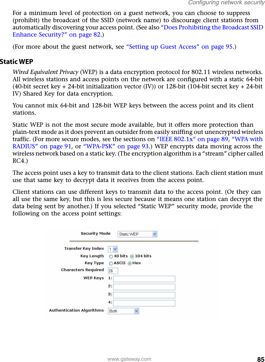 85Configuring network securitywww.gateway.comFor a minimum level of protection on a guest network, you can choose to suppress (prohibit) the broadcast of the SSID (network name) to discourage client stations from automatically discovering your access point. (See also “Does Prohibiting the Broadcast SSID Enhance Security?” on page 82.)(For more about the guest network, see “Setting up Guest Access” on page 95.) Static WEPWired Equivalent Privacy (WEP) is a data encryption protocol for 802.11 wireless networks. All wireless stations and access points on the network are configured with a static 64-bit (40-bit secret key + 24-bit initialization vector (IV)) or 128-bit (104-bit secret key + 24-bit IV) Shared Key for data encryption.You cannot mix 64-bit and 128-bit WEP keys between the access point and its client stations.Static WEP is not the most secure mode available, but it offers more protection than plain-text mode as it does prevent an outsider from easily sniffing out unencrypted wireless traffic. (For more secure modes, see the sections on “IEEE 802.1x” on page 89, “WPA with RADIUS” on page 91, or “WPA-PSK” on page 93.) WEP encrypts data moving across the wireless network based on a static key. (The encryption algorithm is a “stream” cipher called RC4.)The access point uses a key to transmit data to the client stations. Each client station must use that same key to decrypt data it receives from the access point.Client stations can use different keys to transmit data to the access point. (Or they can all use the same key, but this is less secure because it means one station can decrypt the data being sent by another.) If you selected “Static WEP” security mode, provide the following on the access point settings: