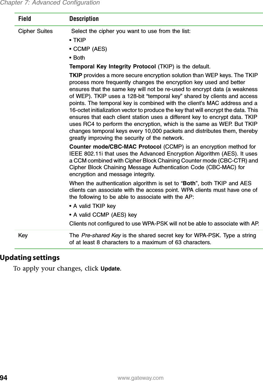 94Chapter 7: Advanced Configurationwww.gateway.comUpdating settingsTo apply your changes, click Update.Field DescriptionCipher Suites  Select the cipher you want to use from the list:• TKIP• CCMP (AES)• BothTemporal Key Integrity Protocol (TKIP) is the default.TKIP provides a more secure encryption solution than WEP keys. The TKIP process more frequently changes the encryption key used and better ensures that the same key will not be re-used to encrypt data (a weakness of WEP). TKIP uses a 128-bit “temporal key” shared by clients and access points. The temporal key is combined with the client&apos;s MAC address and a 16-octet initialization vector to produce the key that will encrypt the data. This ensures that each client station uses a different key to encrypt data. TKIP uses RC4 to perform the encryption, which is the same as WEP. But TKIP changes temporal keys every 10,000 packets and distributes them, thereby greatly improving the security of the network.Counter mode/CBC-MAC Protocol (CCMP) is an encryption method for IEEE 802.11i that uses the Advanced Encryption Algorithm (AES). It uses a CCM combined with Cipher Block Chaining Counter mode (CBC-CTR) and Cipher Block Chaining Message Authentication Code (CBC-MAC) for encryption and message integrity.When the authentication algorithm is set to “Both”, both TKIP and AES clients can associate with the access point. WPA clients must have one of the following to be able to associate with the AP:• A valid TKIP key• A valid CCMP (AES) keyClients not configured to use WPA-PSK will not be able to associate with AP.Key The Pre-shared Key is the shared secret key for WPA-PSK. Type a string of at least 8 characters to a maximum of 63 characters.