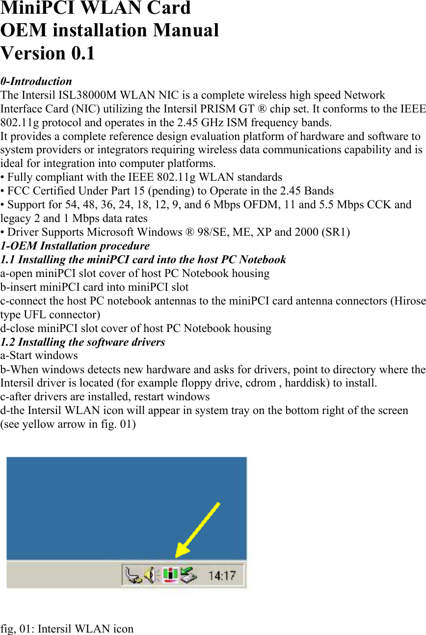 MiniPCI WLAN Card OEM installation Manual Version 0.1  0-Introduction The Intersil ISL38000M WLAN NIC is a complete wireless high speed Network Interface Card (NIC) utilizing the Intersil PRISM GT ® chip set. It conforms to the IEEE 802.11g protocol and operates in the 2.45 GHz ISM frequency bands. It provides a complete reference design evaluation platform of hardware and software to system providers or integrators requiring wireless data communications capability and is ideal for integration into computer platforms. • Fully compliant with the IEEE 802.11g WLAN standards • FCC Certified Under Part 15 (pending) to Operate in the 2.45 Bands • Support for 54, 48, 36, 24, 18, 12, 9, and 6 Mbps OFDM, 11 and 5.5 Mbps CCK and legacy 2 and 1 Mbps data rates • Driver Supports Microsoft Windows ® 98/SE, ME, XP and 2000 (SR1) 1-OEM Installation procedure 1.1 Installing the miniPCI card into the host PC Notebook a-open miniPCI slot cover of host PC Notebook housing b-insert miniPCI card into miniPCI slot c-connect the host PC notebook antennas to the miniPCI card antenna connectors (Hirose type UFL connector) d-close miniPCI slot cover of host PC Notebook housing 1.2 Installing the software drivers a-Start windows b-When windows detects new hardware and asks for drivers, point to directory where the Intersil driver is located (for example floppy drive, cdrom , harddisk) to install. c-after drivers are installed, restart windows d-the Intersil WLAN icon will appear in system tray on the bottom right of the screen (see yellow arrow in fig. 01)     fig, 01: Intersil WLAN icon 