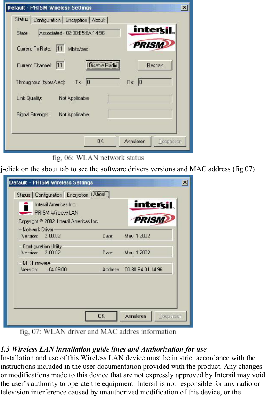  j-click on the about tab to see the software drivers versions and MAC address (fig.07).   1.3 Wireless LAN installation guide lines and Authorization for use Installation and use of this Wireless LAN device must be in strict accordance with the instructions included in the user documentation provided with the product. Any changes or modifications made to this device that are not expressly approved by Intersil may void the user’s authority to operate the equipment. Intersil is not responsible for any radio or television interference caused by unauthorized modification of this device, or the 