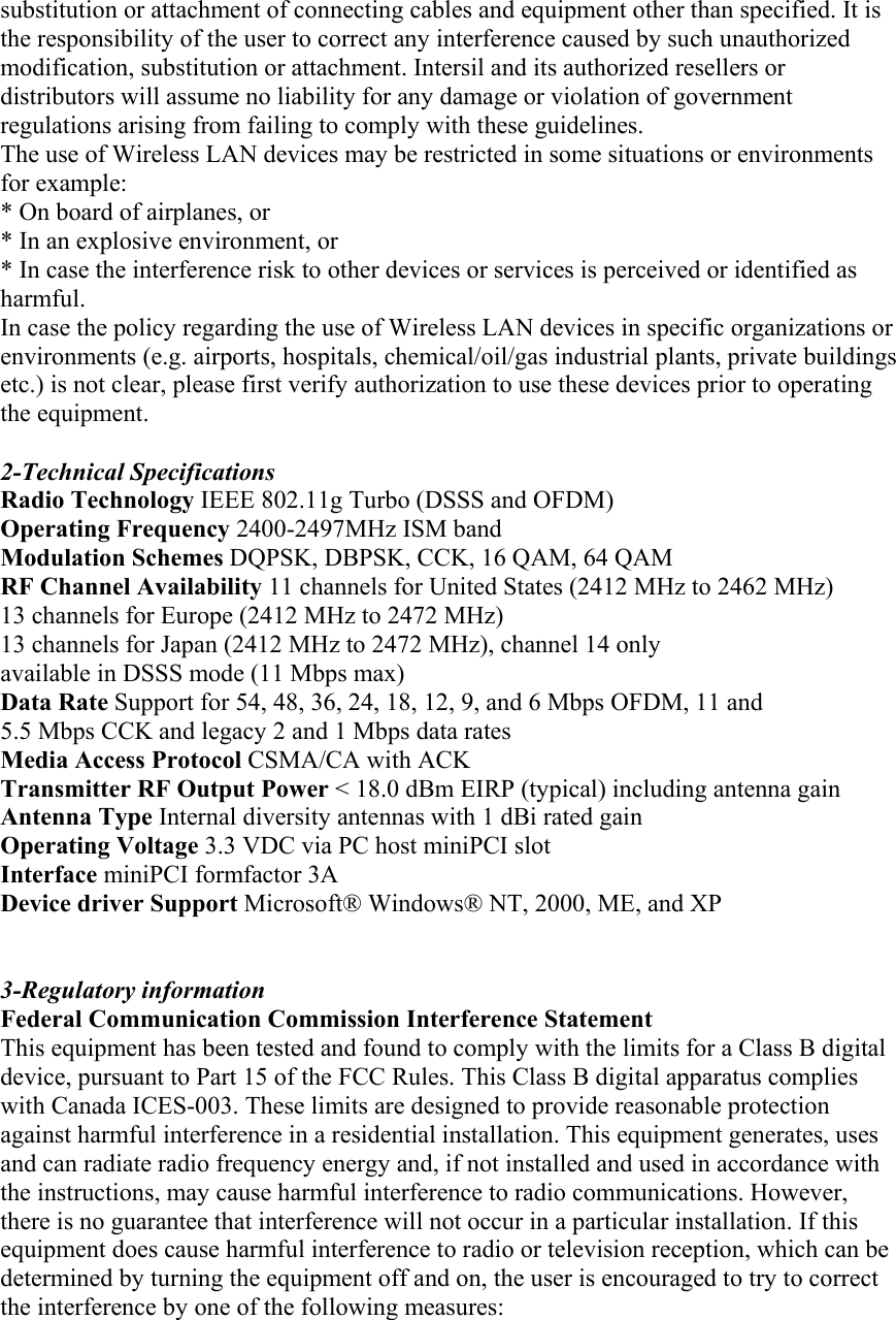 substitution or attachment of connecting cables and equipment other than specified. It is the responsibility of the user to correct any interference caused by such unauthorized modification, substitution or attachment. Intersil and its authorized resellers or distributors will assume no liability for any damage or violation of government regulations arising from failing to comply with these guidelines. The use of Wireless LAN devices may be restricted in some situations or environments for example: * On board of airplanes, or * In an explosive environment, or * In case the interference risk to other devices or services is perceived or identified as harmful. In case the policy regarding the use of Wireless LAN devices in specific organizations or environments (e.g. airports, hospitals, chemical/oil/gas industrial plants, private buildings etc.) is not clear, please first verify authorization to use these devices prior to operating the equipment.  2-Technical Specifications Radio Technology IEEE 802.11g Turbo (DSSS and OFDM) Operating Frequency 2400-2497MHz ISM band Modulation Schemes DQPSK, DBPSK, CCK, 16 QAM, 64 QAM RF Channel Availability 11 channels for United States (2412 MHz to 2462 MHz) 13 channels for Europe (2412 MHz to 2472 MHz) 13 channels for Japan (2412 MHz to 2472 MHz), channel 14 only available in DSSS mode (11 Mbps max) Data Rate Support for 54, 48, 36, 24, 18, 12, 9, and 6 Mbps OFDM, 11 and 5.5 Mbps CCK and legacy 2 and 1 Mbps data rates Media Access Protocol CSMA/CA with ACK Transmitter RF Output Power &lt; 18.0 dBm EIRP (typical) including antenna gain Antenna Type Internal diversity antennas with 1 dBi rated gain Operating Voltage 3.3 VDC via PC host miniPCI slot Interface miniPCI formfactor 3A Device driver Support Microsoft® Windows® NT, 2000, ME, and XP   3-Regulatory information Federal Communication Commission Interference Statement This equipment has been tested and found to comply with the limits for a Class B digital device, pursuant to Part 15 of the FCC Rules. This Class B digital apparatus complies with Canada ICES-003. These limits are designed to provide reasonable protection against harmful interference in a residential installation. This equipment generates, uses and can radiate radio frequency energy and, if not installed and used in accordance with the instructions, may cause harmful interference to radio communications. However, there is no guarantee that interference will not occur in a particular installation. If this equipment does cause harmful interference to radio or television reception, which can be determined by turning the equipment off and on, the user is encouraged to try to correct the interference by one of the following measures: 