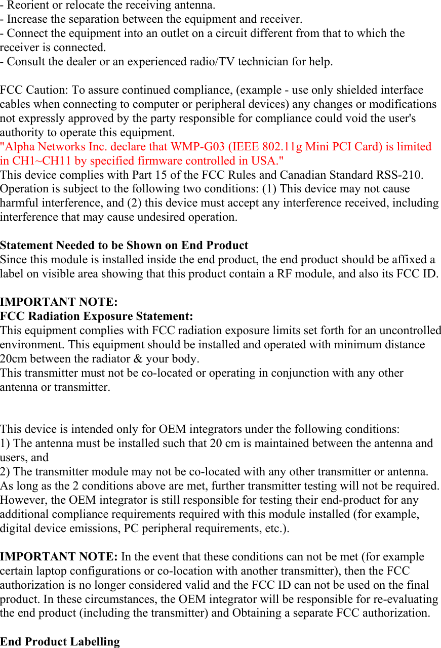 - Reorient or relocate the receiving antenna. - Increase the separation between the equipment and receiver. - Connect the equipment into an outlet on a circuit different from that to which the receiver is connected. - Consult the dealer or an experienced radio/TV technician for help.  FCC Caution: To assure continued compliance, (example - use only shielded interface cables when connecting to computer or peripheral devices) any changes or modifications not expressly approved by the party responsible for compliance could void the user&apos;s authority to operate this equipment. &quot;Alpha Networks Inc. declare that WMP-G03 (IEEE 802.11g Mini PCI Card) is limited in CH1~CH11 by specified firmware controlled in USA.&quot; This device complies with Part 15 of the FCC Rules and Canadian Standard RSS-210. Operation is subject to the following two conditions: (1) This device may not cause harmful interference, and (2) this device must accept any interference received, including interference that may cause undesired operation.  Statement Needed to be Shown on End Product Since this module is installed inside the end product, the end product should be affixed a label on visible area showing that this product contain a RF module, and also its FCC ID.  IMPORTANT NOTE: FCC Radiation Exposure Statement: This equipment complies with FCC radiation exposure limits set forth for an uncontrolled environment. This equipment should be installed and operated with minimum distance 20cm between the radiator &amp; your body. This transmitter must not be co-located or operating in conjunction with any other antenna or transmitter.   This device is intended only for OEM integrators under the following conditions: 1) The antenna must be installed such that 20 cm is maintained between the antenna and users, and 2) The transmitter module may not be co-located with any other transmitter or antenna. As long as the 2 conditions above are met, further transmitter testing will not be required. However, the OEM integrator is still responsible for testing their end-product for any additional compliance requirements required with this module installed (for example, digital device emissions, PC peripheral requirements, etc.).  IMPORTANT NOTE: In the event that these conditions can not be met (for example certain laptop configurations or co-location with another transmitter), then the FCC authorization is no longer considered valid and the FCC ID can not be used on the final product. In these circumstances, the OEM integrator will be responsible for re-evaluating the end product (including the transmitter) and Obtaining a separate FCC authorization.  End Product Labelling 