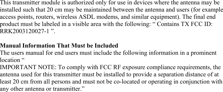 This transmitter module is authorized only for use in devices where the antenna may be installed such that 20 cm may be maintained between the antenna and users (for example access points, routers, wireless ASDL modems, and similar equipment). The final end product must be labeled in a visible area with the following: “ Contains TX FCC ID: RRK2003120027-1 ”.  Manual Information That Must be Included The users manual for end users must include the following information in a prominent location “ IMPORTANT NOTE: To comply with FCC RF exposure compliance requirements, the antenna used for this transmitter must be installed to provide a separation distance of at least 20 cm from all persons and must not be co-located or operating in conjunction with any other antenna or transmitter.”   