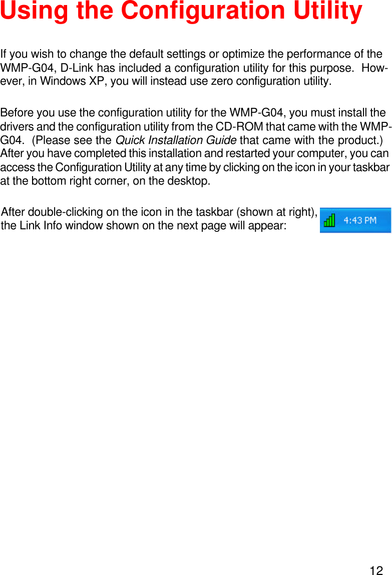 12Using the Configuration UtilityBefore you use the configuration utility for the WMP-G04, you must install thedrivers and the configuration utility from the CD-ROM that came with the WMP-G04.  (Please see the Quick Installation Guide that came with the product.)After you have completed this installation and restarted your computer, you canaccess the Configuration Utility at any time by clicking on the icon in your taskbarat the bottom right corner, on the desktop.If you wish to change the default settings or optimize the performance of theWMP-G04, D-Link has included a configuration utility for this purpose.  How-ever, in Windows XP, you will instead use zero configuration utility.After double-clicking on the icon in the taskbar (shown at right),the Link Info window shown on the next page will appear: