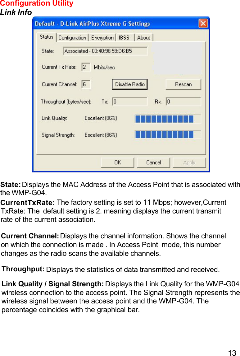 13State: Displays the MAC Address of the Access Point that is associated withthe WMP-G04.CurrentTxRate:TxRate: TheCurrent Channel: Displays the channel information. Shows the channelon which the connection is made . In Access Point  mode, this numberchanges as the radio scans the available channels.Throughput: Displays the statistics of data transmitted and received.Link Quality / Signal Strength: Displays the Link Quality for the WMP-G04wireless connection to the access point. The Signal Strength represents thewireless signal between the access point and the WMP-G04. Thepercentage coincides with the graphical bar.Configuration UtilityLink Info default setting is 2. meaning displays the current transmit  The factory setting is set to 11 Mbps; however,Currentrate of the current association.