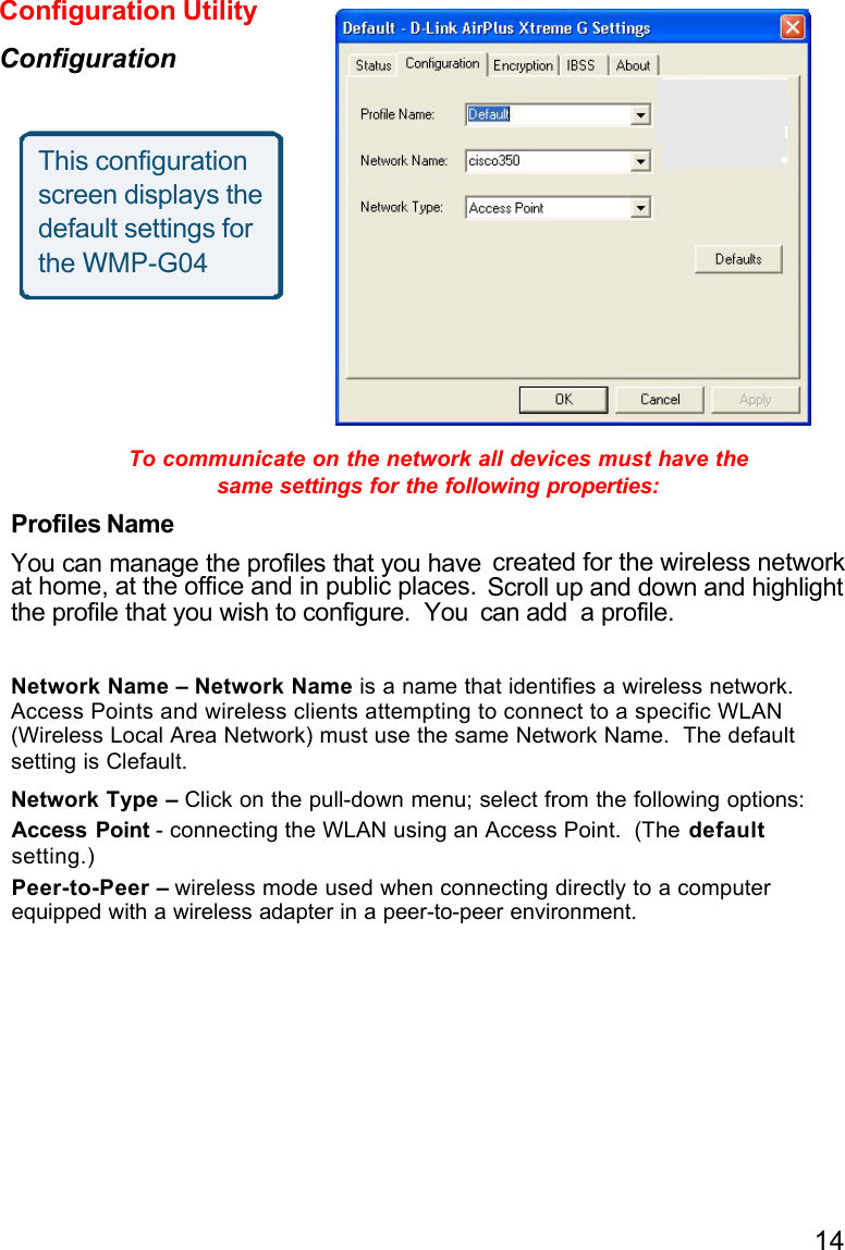 14To communicate on the network all devices must have thesame settings for the following properties:Profiles NameYou can manage the profiles that you haveat home, at the office and in public places.the profile that you wish to configure.  You can add  a profile.Network Name – Network Name is a name that identifies a wireless network.Access Points and wireless clients attempting to connect to a specific WLAN(Wireless Local Area Network) must use the same Network Name.  The default setting is Clefault.Network Type – Click on the pull-down menu; select from the following options:Access Point - connecting the WLAN using an Access Point.  (The defaultsetting.)Peer-to-Peer – wireless mode used when connecting directly to a computerequipped with a wireless adapter in a peer-to-peer environment.Configuration UtilityConfigurationThis configurationscreen displays thedefault settings forthe WMP-G04created for the wireless networkScroll up and down and highlight