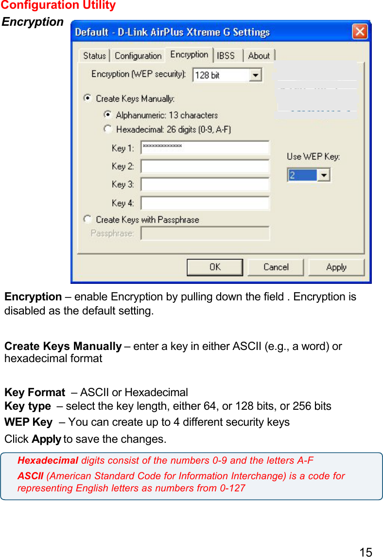 15Configuration UtilityEncryptionEncryption – enable Encryption by pulling down the field . Encryption isdisabled as the default setting.Create Keys Manually – enter a key in either ASCII (e.g., a word) orhexadecimal formatKey Format  – ASCII or HexadecimalKey type  – select the key length, either 64, or 128 bits, or 256 bitsWEP Key  – You can create up to 4 different security keysClick Apply to save the changes.Hexadecimal digits consist of the numbers 0-9 and the letters A-FASCII (American Standard Code for Information Interchange) is a code forrepresenting English letters as numbers from 0-127