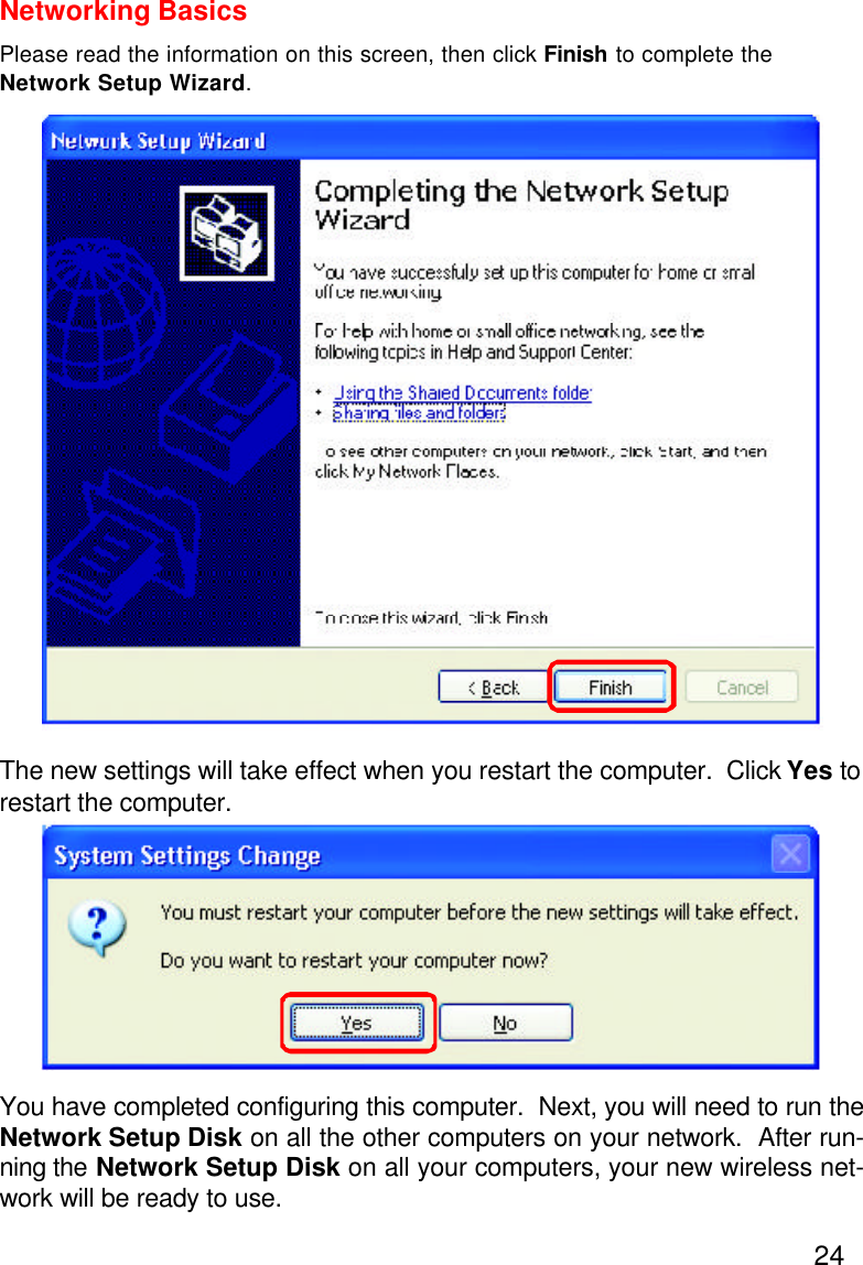 24Networking BasicsPlease read the information on this screen, then click Finish to complete theNetwork Setup Wizard.The new settings will take effect when you restart the computer.  Click Yes torestart the computer.You have completed configuring this computer.  Next, you will need to run theNetwork Setup Disk on all the other computers on your network.  After run-ning the Network Setup Disk on all your computers, your new wireless net-work will be ready to use.