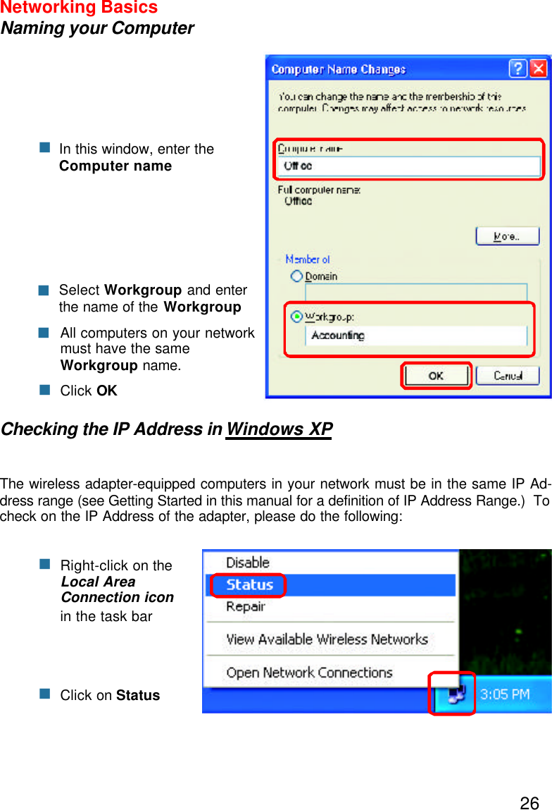 26Networking BasicsNaming your ComputerChecking the IP Address in Windows XPThe wireless adapter-equipped computers in your network must be in the same IP Ad-dress range (see Getting Started in this manual for a definition of IP Address Range.)  Tocheck on the IP Address of the adapter, please do the following:Right-click on theLocal AreaConnection iconin the task barClick on StatusnnnClick OKAll computers on your networkmust have the sameWorkgroup name.nSelect Workgroup and enterthe name of the WorkgroupnnIn this window, enter theComputer name