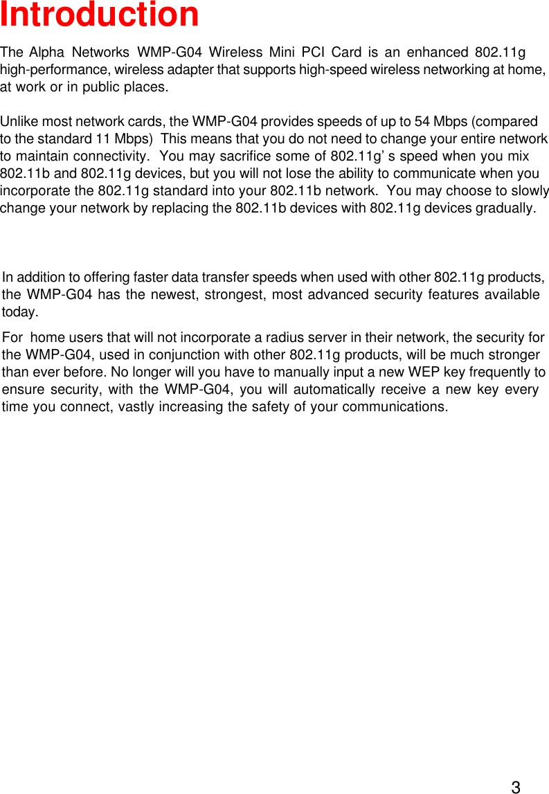3IntroductionThe Alpha Networks WMP-G04 Wireless Mini PCI Card is an enhanced 802.11g high-performance, wireless adapter that supports high-speed wireless networking at home,at work or in public places.Unlike most network cards, the WMP-G04 provides speeds of up to 54 Mbps (comparedto the standard 11 Mbps)  This means that you do not need to change your entire networkto maintain connectivity.  You may sacrifice some of 802.11g’s speed when you mix802.11b and 802.11g devices, but you will not lose the ability to communicate when you incorporate the 802.11g standard into your 802.11b network.  You may choose to slowlychange your network by replacing the 802.11b devices with 802.11g devices gradually. In addition to offering faster data transfer speeds when used with other 802.11g products,the WMP-G04 has the newest, strongest, most advanced security features availabletoday.For  home users that will not incorporate a radius server in their network, the security forthe WMP-G04, used in conjunction with other 802.11g products, will be much strongerthan ever before. No longer will you have to manually input a new WEP key frequently toensure security, with the WMP-G04, you will automatically receive a new key everytime you connect, vastly increasing the safety of your communications.