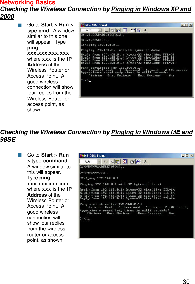 30Networking BasicsChecking the Wireless Connection by Pinging in Windows XP and2000Checking the Wireless Connection by Pinging in Windows ME and98SEGo to Start &gt; Run &gt;type cmd.  A windowsimilar to this onewill appear.  Typepingxxx.xxx.xxx.xxx,where xxx is the IPAddress of theWireless Router orAccess Point.  Agood wirelessconnection will showfour replies from theWireless Router oraccess point, asshown.Go to Start &gt; Run&gt; type command.A window similar tothis will appear.Type pingxxx.xxx.xxx.xxxwhere xxx is the IPAddress  of theWireless Router orAccess Point.  Agood wirelessconnection willshow four repliesfrom the wirelessrouter or accesspoint, as shown.nn