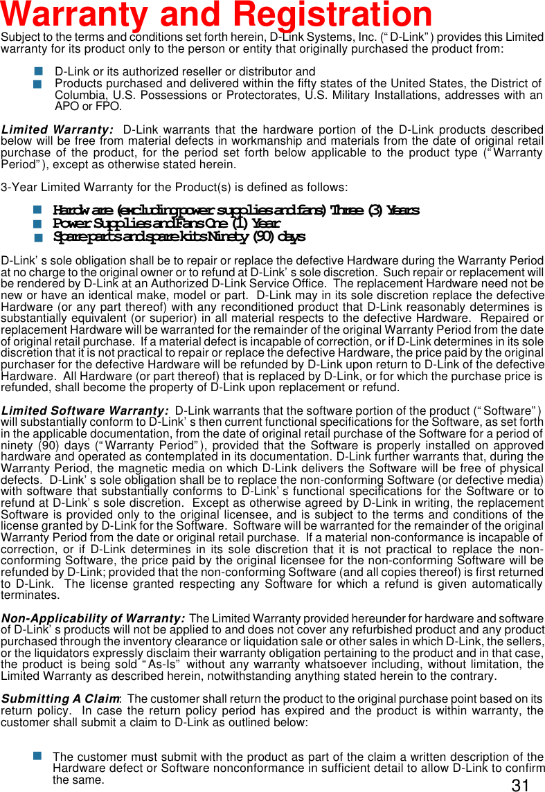 31Subject to the terms and conditions set forth herein, D-Link Systems, Inc. (“D-Link”) provides this Limitedwarranty for its product only to the person or entity that originally purchased the product from:D-Link or its authorized reseller or distributor andProducts purchased and delivered within the fifty states of the United States, the District ofColumbia, U.S. Possessions or Protectorates, U.S. Military Installations, addresses with anAPO or FPO.Limited Warranty:  D-Link warrants that the hardware portion of the D-Link products describedbelow will be free from material defects in workmanship and materials from the date of original retailpurchase of the product, for the period set forth below applicable to the product type (“WarrantyPeriod”), except as otherwise stated herein.3-Year Limited Warranty for the Product(s) is defined as follows:Hardware (excluding power supplies and fans) Three (3) YearsPower Supplies and Fans One (1) YearSpare parts and spare kits Ninety (90) daysD-Link’s sole obligation shall be to repair or replace the defective Hardware during the Warranty Periodat no charge to the original owner or to refund at D-Link’s sole discretion.  Such repair or replacement willbe rendered by D-Link at an Authorized D-Link Service Office.  The replacement Hardware need not benew or have an identical make, model or part.  D-Link may in its sole discretion replace the defectiveHardware (or any part thereof) with any reconditioned product that D-Link reasonably determines issubstantially equivalent (or superior) in all material respects to the defective Hardware.  Repaired orreplacement Hardware will be warranted for the remainder of the original Warranty Period from the dateof original retail purchase.  If a material defect is incapable of correction, or if D-Link determines in its solediscretion that it is not practical to repair or replace the defective Hardware, the price paid by the originalpurchaser for the defective Hardware will be refunded by D-Link upon return to D-Link of the defectiveHardware.  All Hardware (or part thereof) that is replaced by D-Link, or for which the purchase price isrefunded, shall become the property of D-Link upon replacement or refund.Limited Software Warranty:  D-Link warrants that the software portion of the product (“Software”)will substantially conform to D-Link’s then current functional specifications for the Software, as set forthin the applicable documentation, from the date of original retail purchase of the Software for a period ofninety (90) days (“Warranty Period”), provided that the Software is properly installed on approvedhardware and operated as contemplated in its documentation. D-Link further warrants that, during theWarranty Period, the magnetic media on which D-Link delivers the Software will be free of physicaldefects.  D-Link’s sole obligation shall be to replace the non-conforming Software (or defective media)with software that substantially conforms to D-Link’s functional specifications for the Software or torefund at D-Link’s sole discretion.  Except as otherwise agreed by D-Link in writing, the replacementSoftware is provided only to the original licensee, and is subject to the terms and conditions of thelicense granted by D-Link for the Software.  Software will be warranted for the remainder of the originalWarranty Period from the date or original retail purchase.  If a material non-conformance is incapable ofcorrection, or if D-Link determines in its sole discretion that it is not practical to replace the non-conforming Software, the price paid by the original licensee for the non-conforming Software will berefunded by D-Link; provided that the non-conforming Software (and all copies thereof) is first returnedto D-Link.  The license granted respecting any Software for which a refund is given automaticallyterminates.Non-Applicability of Warranty:  The Limited Warranty provided hereunder for hardware and softwareof D-Link’s products will not be applied to and does not cover any refurbished product and any productpurchased through the inventory clearance or liquidation sale or other sales in which D-Link, the sellers,or the liquidators expressly disclaim their warranty obligation pertaining to the product and in that case,the product is being sold “As-Is” without any warranty whatsoever including, without limitation, theLimited Warranty as described herein, notwithstanding anything stated herein to the contrary.Submitting A Claim:  The customer shall return the product to the original purchase point based on itsreturn policy.  In case the return policy period has expired and the product is within warranty, thecustomer shall submit a claim to D-Link as outlined below:The customer must submit with the product as part of the claim a written description of theHardware defect or Software nonconformance in sufficient detail to allow D-Link to confirmthe same.nWarranty and Registrationnnnnn