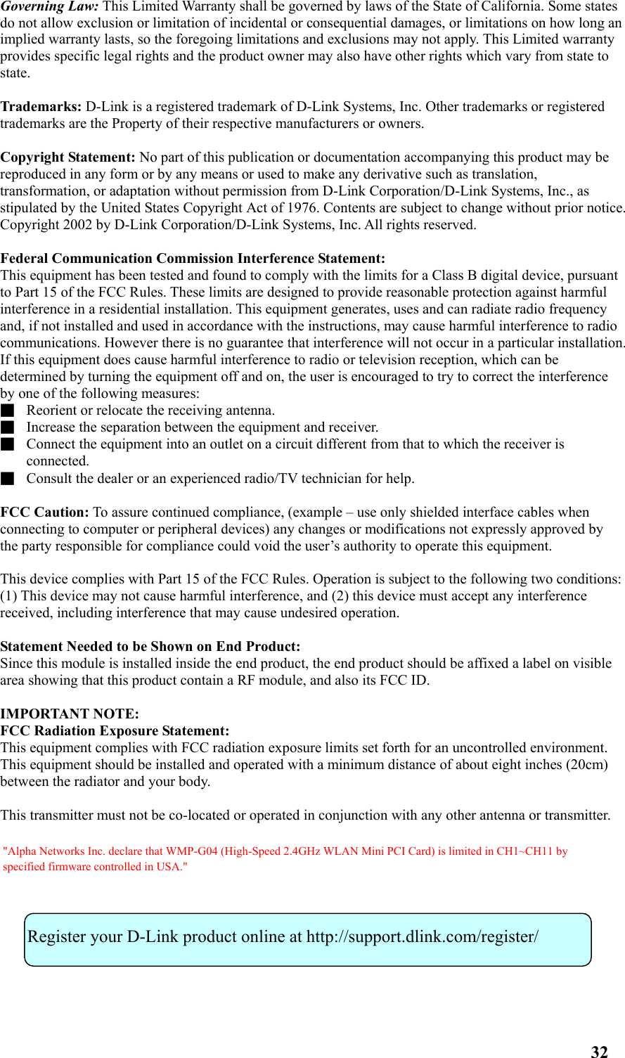 Governing Law: This Limited Warranty shall be governed by laws of the State of California. Some states do not allow exclusion or limitation of incidental or consequential damages, or limitations on how long an implied warranty lasts, so the foregoing limitations and exclusions may not apply. This Limited warranty provides specific legal rights and the product owner may also have other rights which vary from state to state.  Trademarks: D-Link is a registered trademark of D-Link Systems, Inc. Other trademarks or registered trademarks are the Property of their respective manufacturers or owners.  Copyright Statement: No part of this publication or documentation accompanying this product may be reproduced in any form or by any means or used to make any derivative such as translation, transformation, or adaptation without permission from D-Link Corporation/D-Link Systems, Inc., as stipulated by the United States Copyright Act of 1976. Contents are subject to change without prior notice. Copyright 2002 by D-Link Corporation/D-Link Systems, Inc. All rights reserved.  Federal Communication Commission Interference Statement: This equipment has been tested and found to comply with the limits for a Class B digital device, pursuant to Part 15 of the FCC Rules. These limits are designed to provide reasonable protection against harmful interference in a residential installation. This equipment generates, uses and can radiate radio frequency and, if not installed and used in accordance with the instructions, may cause harmful interference to radio communications. However there is no guarantee that interference will not occur in a particular installation. If this equipment does cause harmful interference to radio or television reception, which can be determined by turning the equipment off and on, the user is encouraged to try to correct the interference by one of the following measures: ■  Reorient or relocate the receiving antenna. ■  Increase the separation between the equipment and receiver. ■  Connect the equipment into an outlet on a circuit different from that to which the receiver is connected. ■  Consult the dealer or an experienced radio/TV technician for help.  FCC Caution: To assure continued compliance, (example – use only shielded interface cables when connecting to computer or peripheral devices) any changes or modifications not expressly approved by the party responsible for compliance could void the user’s authority to operate this equipment.  This device complies with Part 15 of the FCC Rules. Operation is subject to the following two conditions: (1) This device may not cause harmful interference, and (2) this device must accept any interference received, including interference that may cause undesired operation.  Statement Needed to be Shown on End Product: Since this module is installed inside the end product, the end product should be affixed a label on visible area showing that this product contain a RF module, and also its FCC ID.  IMPORTANT NOTE: FCC Radiation Exposure Statement: This equipment complies with FCC radiation exposure limits set forth for an uncontrolled environment. This equipment should be installed and operated with a minimum distance of about eight inches (20cm) between the radiator and your body.  This transmitter must not be co-located or operated in conjunction with any other antenna or transmitter.            Register your D-Link product online at http://support.dlink.com/register/ 32 &quot;Alpha Networks Inc. declare that WMP-G04 (High-Speed 2.4GHz WLAN Mini PCI Card) is limited in CH1~CH11 by specified firmware controlled in USA.&quot;