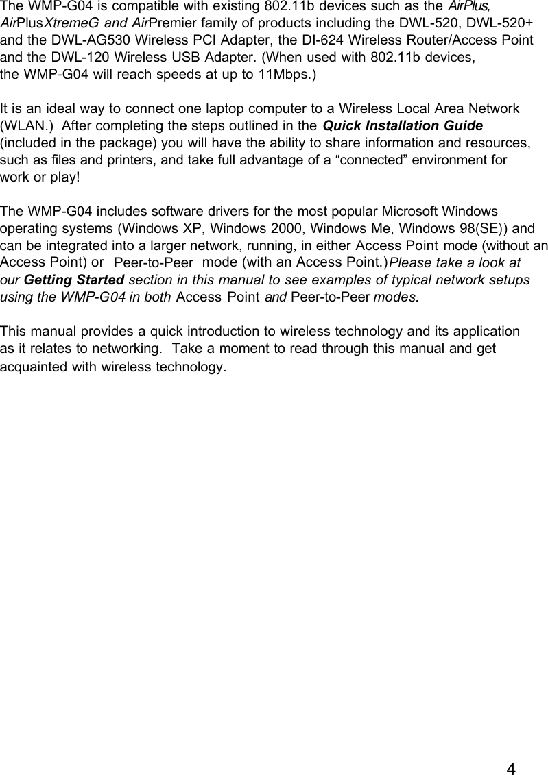 4The WMP-G04 is compatible with existing 802.11b devices such as the AirPlus, AirPlusXtremeG and AirPremier family of products including the DWL-520, DWL-520+ and the DWL-AG530 Wireless PCI Adapter, the DI-624 Wireless Router/Access Point and the DWL-120 Wireless USB Adapter. (When used with 802.11b devices, the WMP-G04 will reach speeds at up to 11Mbps.)It is an ideal way to connect one laptop computer to a Wireless Local Area Network(WLAN.)  After completing the steps outlined in the Quick Installation Guide(included in the package) you will have the ability to share information and resources,such as files and printers, and take full advantage of a “connected” environment forwork or play!The WMP-G04 includes software drivers for the most popular Microsoft Windowsoperating systems (Windows XP, Windows 2000, Windows Me, Windows 98(SE)) and can be integrated into a larger network, running, in either Peer-to-Peer        mode (without anAccess Point) or                        mode (with an Access Point.)  Please take a look atour Getting Started section in this manual to see examples of typical network setupsusing the WMP-G04 in both Access Point and Peer-to-Peer modes.This manual provides a quick introduction to wireless technology and its applicationas it relates to networking.  Take a moment to read through this manual and getacquainted with wireless technology.       Access Point