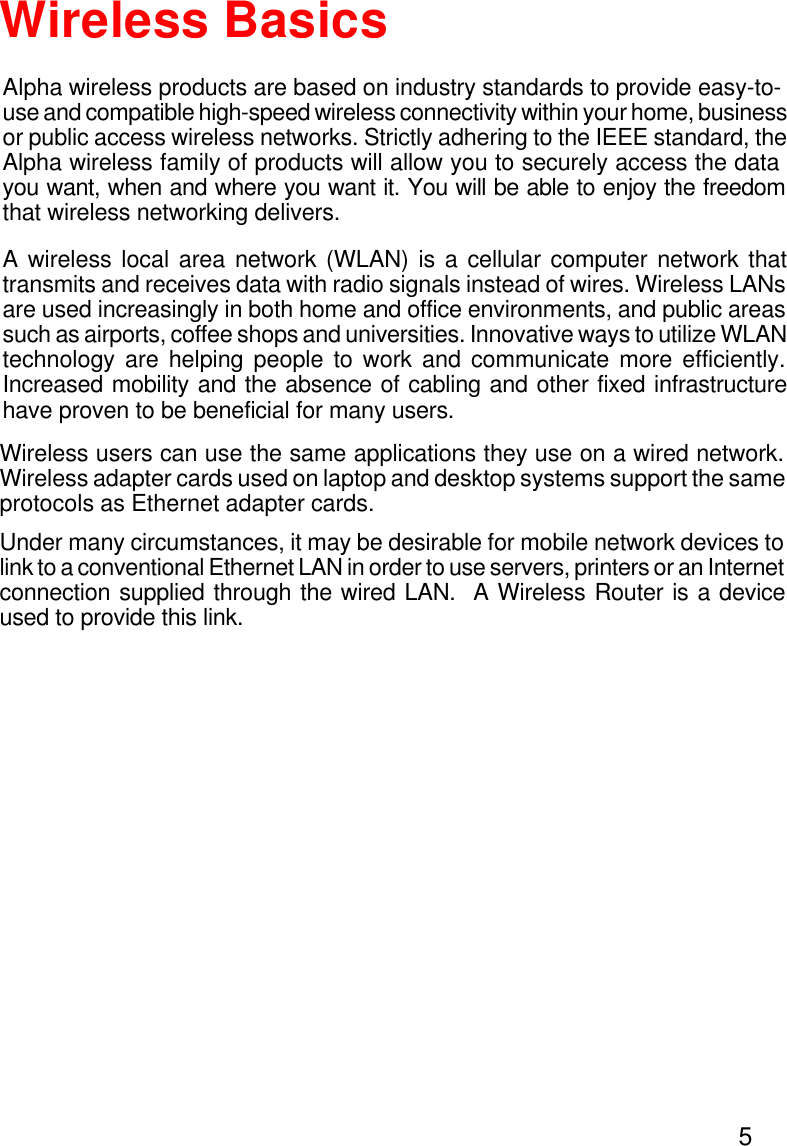 5Alpha wireless products are based on industry standards to provide easy-to-use and compatible high-speed wireless connectivity within your home, businessor public access wireless networks. Strictly adhering to the IEEE standard, theAlpha wireless family of products will allow you to securely access the datayou want, when and where you want it. You will be able to enjoy the freedomthat wireless networking delivers.A wireless local area network (WLAN) is a cellular computer network thattransmits and receives data with radio signals instead of wires. Wireless LANsare used increasingly in both home and office environments, and public areassuch as airports, coffee shops and universities. Innovative ways to utilize WLANtechnology are helping people to work and communicate more efficiently.Increased mobility and the absence of cabling and other fixed infrastructurehave proven to be beneficial for many users.Wireless BasicsWireless users can use the same applications they use on a wired network.Wireless adapter cards used on laptop and desktop systems support the sameprotocols as Ethernet adapter cards.Under many circumstances, it may be desirable for mobile network devices tolink to a conventional Ethernet LAN in order to use servers, printers or an Internetconnection supplied through the wired LAN.  A Wireless Router is a deviceused to provide this link.