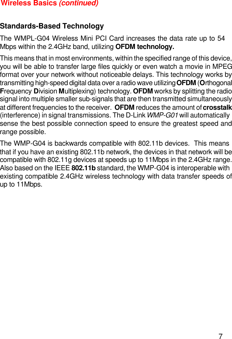 7Standards-Based TechnologyThe WMPL-G04 Wireless Mini PCI Card increases the data rate up to 54Mbps within the 2.4GHz band, utilizing OFDM technology.This means that in most environments, within the specified range of this device,you will be able to transfer large files quickly or even watch a movie in MPEGformat over your network without noticeable delays. This technology works bytransmitting high-speed digital data over a radio wave utilizing OFDM (OrthogonalFrequency Division Multiplexing) technology. OFDM works by splitting the radiosignal into multiple smaller sub-signals that are then transmitted simultaneouslyat different frequencies to the receiver.  OFDM reduces the amount of crosstalk(interference) in signal transmissions. The D-Link WMP-G01 will automaticallysense the best possible connection speed to ensure the greatest speed andrange possible.The WMP-G04 is backwards compatible with 802.11b devices.  This meansthat if you have an existing 802.11b network, the devices in that network will becompatible with 802.11g devices at speeds up to 11Mbps in the 2.4GHz range.Also based on the IEEE 802.11b standard, the WMP-G04 is interoperable withexisting compatible 2.4GHz wireless technology with data transfer speeds ofup to 11Mbps.Wireless Basics (continued)