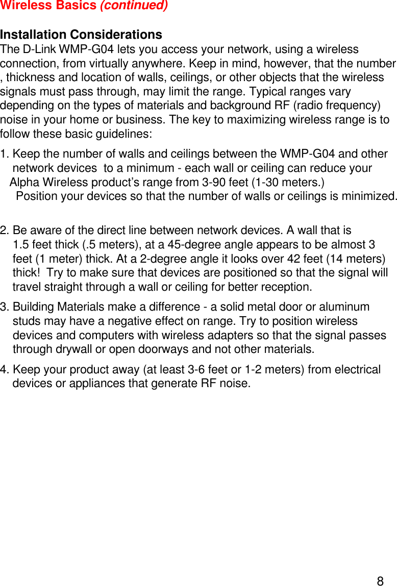 8Wireless Basics (continued)Installation ConsiderationsThe D-Link WMP-G04 lets you access your network, using a wirelessconnection, from virtually anywhere. Keep in mind, however, that the number, thickness and location of walls, ceilings, or other objects that the wirelesssignals must pass through, may limit the range. Typical ranges varydepending on the types of materials and background RF (radio frequency)noise in your home or business. The key to maximizing wireless range is tofollow these basic guidelines:1. Keep the number of walls and ceilings between the WMP-G04 and other network devices  to a minimum - each wall or ceiling can reduce yourAlpha Wireless product’s range from 3-90 feet (1-30 meters.)  Position your devices so that the number of walls or ceilings is minimized.2. Be aware of the direct line between network devices. A wall that is    1.5 feet thick (.5 meters), at a 45-degree angle appears to be almost 3    feet (1 meter) thick. At a 2-degree angle it looks over 42 feet (14 meters)    thick!  Try to make sure that devices are positioned so that the signal will    travel straight through a wall or ceiling for better reception.3. Building Materials make a difference - a solid metal door or aluminum    studs may have a negative effect on range. Try to position wireless    devices and computers with wireless adapters so that the signal passes    through drywall or open doorways and not other materials.4. Keep your product away (at least 3-6 feet or 1-2 meters) from electrical    devices or appliances that generate RF noise.