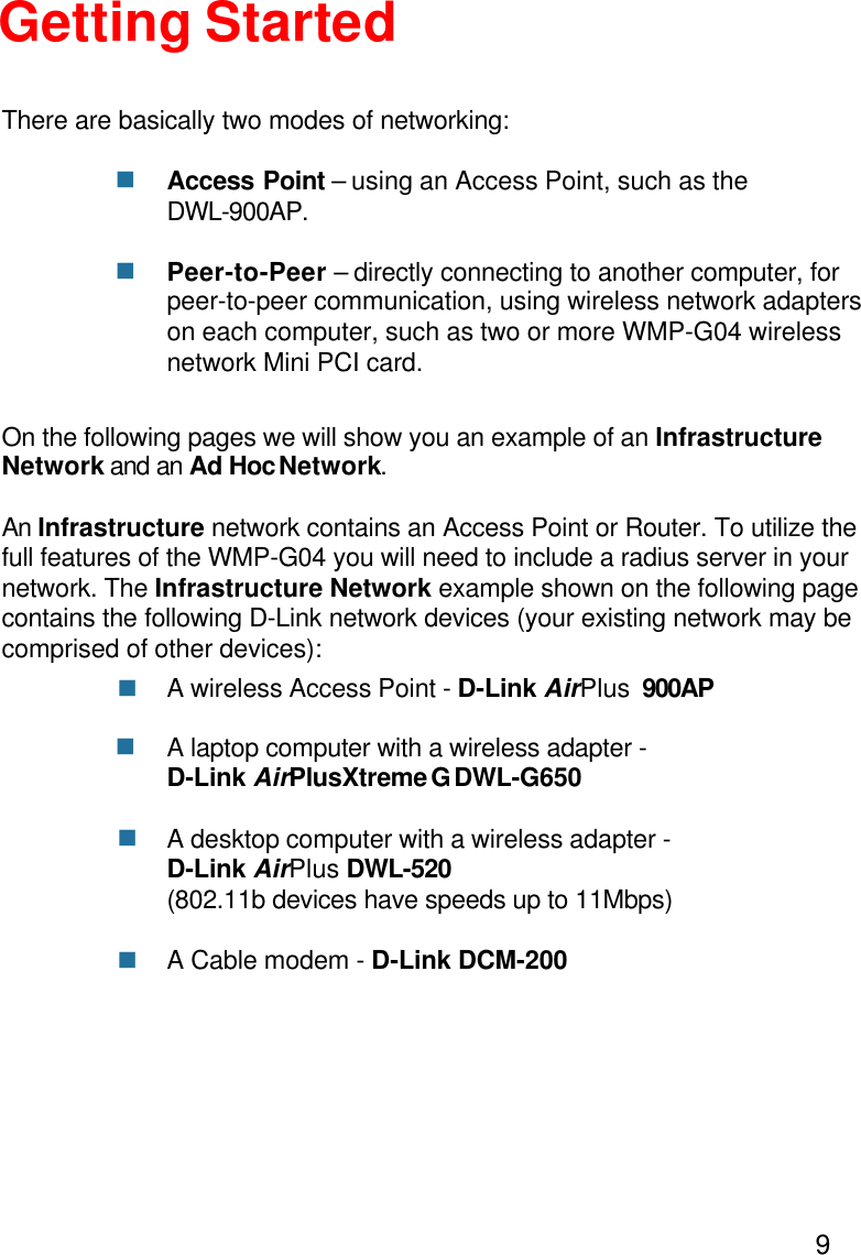 9Getting StartedAccess Point – using an Access Point, such as theDWL-900AP.Peer-to-Peer – directly connecting to another computer, forpeer-to-peer communication, using wireless network adapterson each computer, such as two or more WMP-G04 wirelessnetwork Mini PCI card.On the following pages we will show you an example of an InfrastructureNetwork and an Ad Hoc Network.An Infrastructure network contains an Access Point or Router. To utilize thefull features of the WMP-G04 you will need to include a radius server in yournetwork. The Infrastructure Network example shown on the following pagecontains the following D-Link network devices (your existing network may becomprised of other devices):A wireless Access Point - D-Link AirPlus  900APA laptop computer with a wireless adapter -D-Link AirPlusXtreme G DWL-G650A desktop computer with a wireless adapter -D-Link AirPlus DWL-520(802.11b devices have speeds up to 11Mbps)A Cable modem - D-Link DCM-200There are basically two modes of networking:nnnnnn