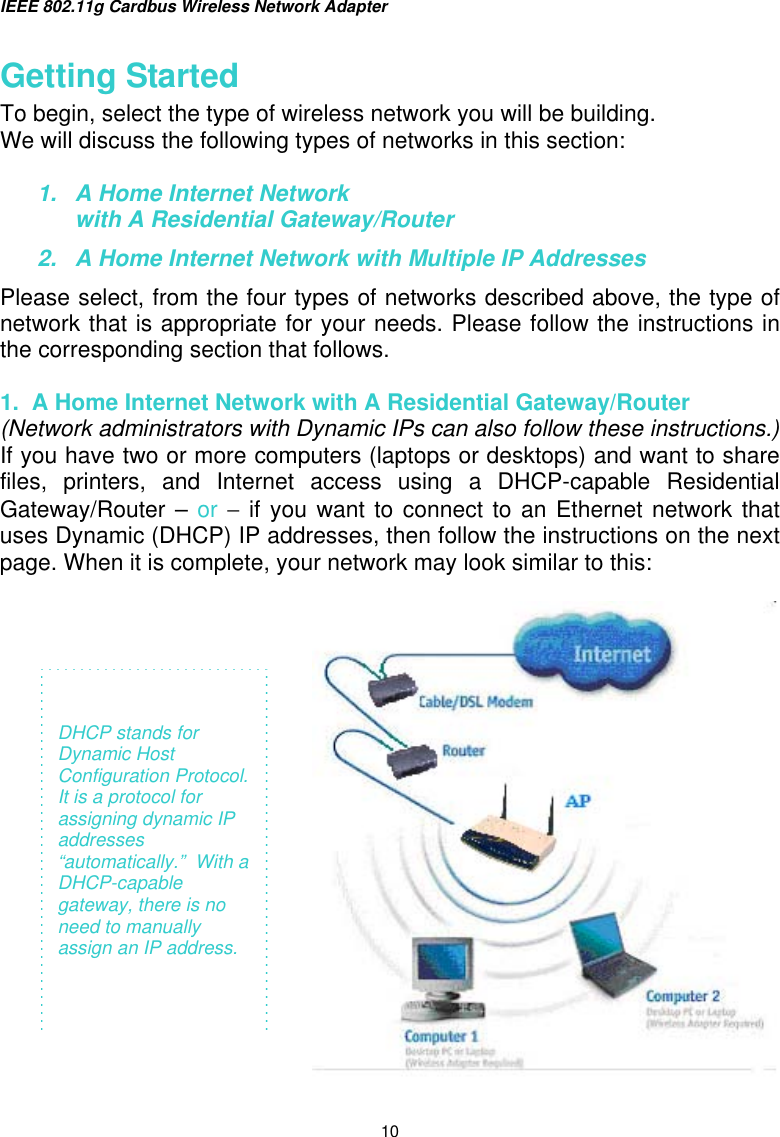 IEEE 802.11g Cardbus Wireless Network Adapter  10 Getting Started To begin, select the type of wireless network you will be building. We will discuss the following types of networks in this section:  1.  A Home Internet Network  with A Residential Gateway/Router 2.  A Home Internet Network with Multiple IP Addresses Please select, from the four types of networks described above, the type of network that is appropriate for your needs. Please follow the instructions in the corresponding section that follows.  1.  A Home Internet Network with A Residential Gateway/Router (Network administrators with Dynamic IPs can also follow these instructions.) If you have two or more computers (laptops or desktops) and want to share files, printers, and Internet access using a DHCP-capable Residential Gateway/Router – or − if you want to connect to an Ethernet network that uses Dynamic (DHCP) IP addresses, then follow the instructions on the next page. When it is complete, your network may look similar to this:       DHCP stands for Dynamic Host Configuration Protocol. It is a protocol for assigning dynamic IP addresses “automatically.”  With a DHCP-capable gateway, there is no need to manually assign an IP address.